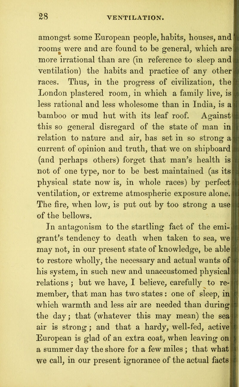 amongst some European people^ habits^ houses, and rooms were and are found to be general, which arej more irrational than are (in reference to sleep and ventilation) the habits and practice of any other races. Thus, in the progress of civilization, thei London plastered room, in which a family live, is less rational and less wholesome than in India, is a bamboo or mud hut with its leaf roof. Ao^ainst this so general disregard of the state of man in relation to nature and air, has set in so strong a current of opinion and truth, that we on shipboard (and perhaps others) forget that man^s health is not of one type, nor to be best maintained (as its physical state now is, in whole races) by perfect ventilation, or extreme atmospheric exposure alone. The fire, when low, is put out by too strong a use of the bellows. In antagonism to the startling fact of the emi- grant’s tendency to death when taken to sea, we may not, in our present state of knowledge, be able to restore wholly, the necessary and actual wants of his system, in such new and unaccustomed physical relations ; but we have, I believe, carefully to re- member, that man has two states : one of sleep, in which warmth and less air are needed than during the day; that (whatever this may mean) the sea air is strong; and that a hardy, well-fed, active European is glad of an extra coat, when leaving on a summer day the shore for a few miles ; that what we call, in our present ignorance of the actual facts