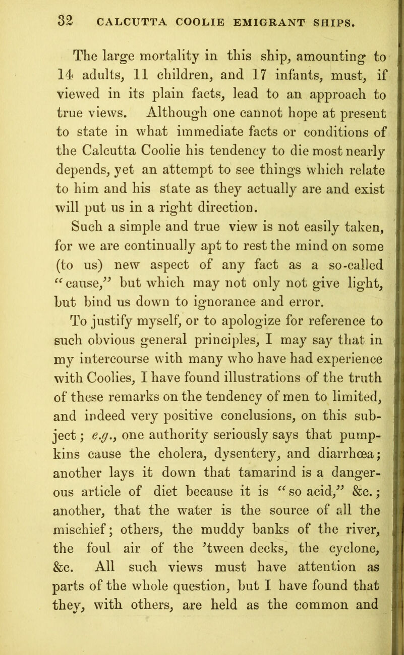 The large mortality in this ship^ amounting to 14 adults, 11 children, and 17 infants, must, if viewed in its plain facts, lead to an approach to true views. Although one cannot hope at present to state in what immediate facts or conditions of the Calcutta Coolie his tendency to die most nearly depends, yet an attempt to see things which relate to him and his state as they actually are and exist will put us in a right direction. Such a simple and true view is not easily taken, for we are continually apt to rest the mind on some (to us) new aspect of any fact as a so-called ^^cause,^^ but which may not only not give light, but bind us down to ignorance and error. To justify myself, or to apologize for reference to such obvious general principles, I may say that in my intercourse with many who have had experience with Coolies, I have found illustrations of the truth of these remarks on the tendency of men to limited, and indeed very positive conclusions, on this sub- ject ; e,g,y one authority seriously says that pump- kins cause the cholera, dysentery, and diarrhoea; another lays it down that tamarind is a danger- ous article of diet because it is so acid,^^ &c.; another, that the water is the source of all the mischief; others, the muddy banks of the river, the foul air of the Tween decks, the cyclone, &c. All such views must have attention as parts of the whole question, but I have found that they, with others, are held as the common and