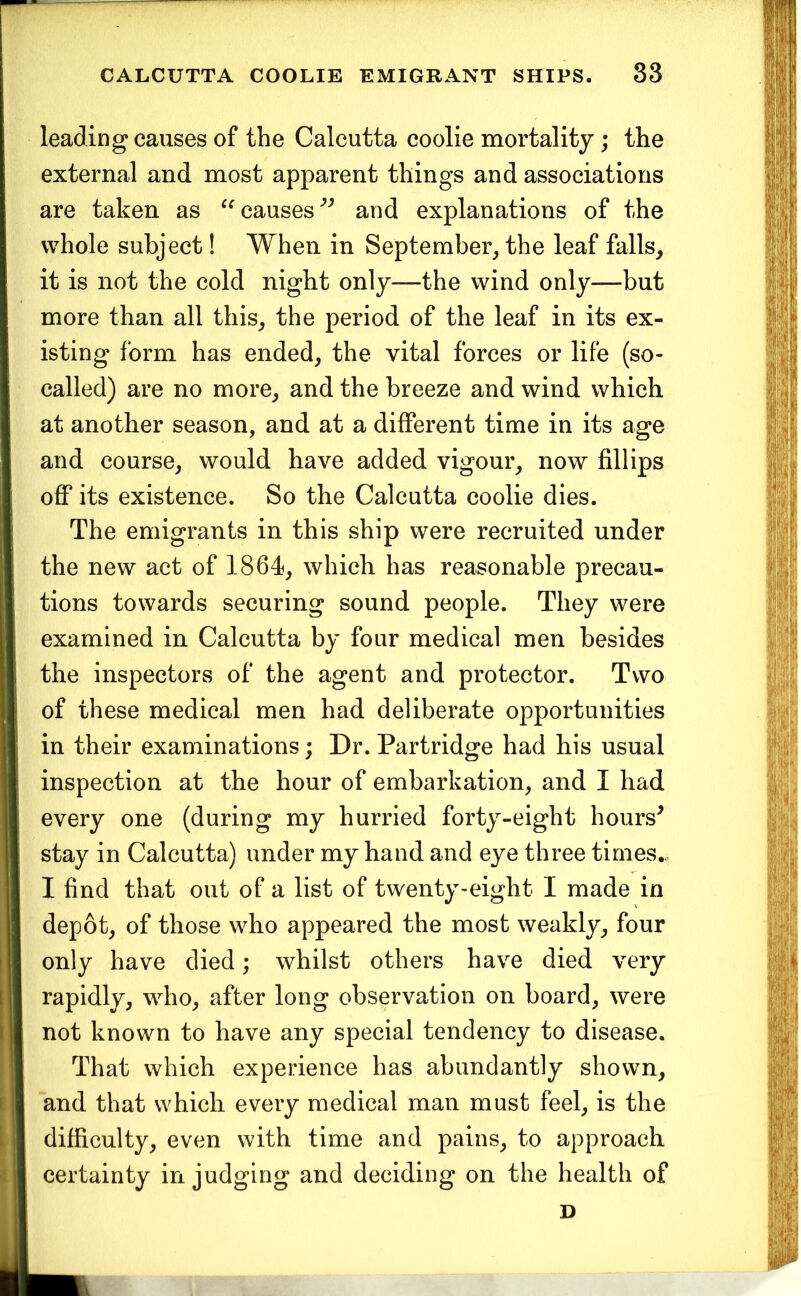 leading causes of the Calcutta coolie mortality; the external and most apparent things and associations are taken as causes*’^ and explanations of the whole subject! When in September, the leaf falls, it is not the cold night only—the wind only—but more than all this, the period of the leaf in its ex- isting form has ended, the vital forces or life (so- called) are no more, and the breeze and wind which at another season, and at a different time in its age and course, would have added vigour, now fillips off its existence. So the Calcutta coolie dies. The emigrants in this ship were recruited under the new act of 1864, which has reasonable precau- tions towards securing sound people. They were examined in Calcutta by four medical men besides the inspectors of the agent and protector. Two of these medical men had deliberate opportunities in their examinations; Dr. Partridge had his usual inspection at the hour of embarkation, and I had every one (during my hurried forty-eight hours^ stay in Calcutta) under my hand and eye three times,., I find that out of a list of twenty-eight I made in depot, of those who appeared the most weakly, four only have died; whilst others have died very rapidly, who, after long observation on board, were not known to have any special tendency to disease. That which experience has abundantly shown, and that which every medical man must feel, is the difficulty, even with time and pains, to approach certainty in judging and deciding on the health of D