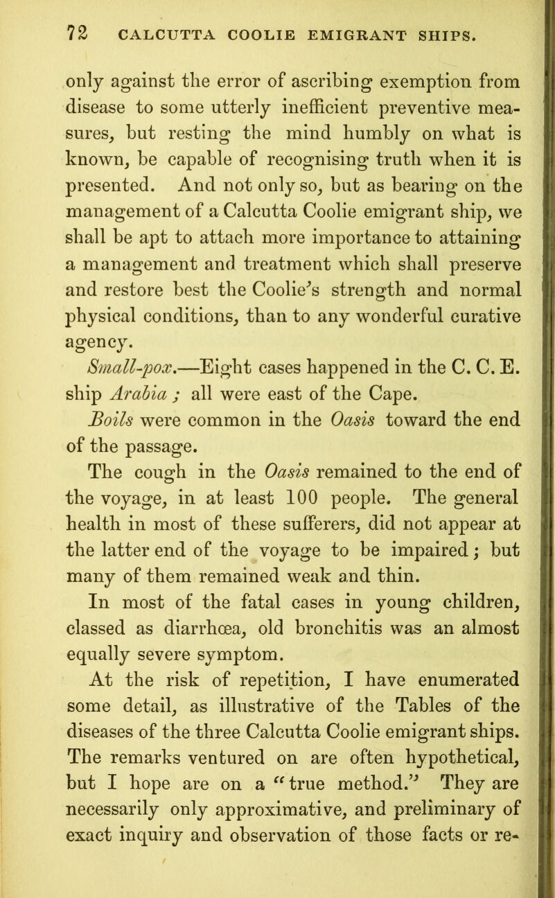 only against the error of ascribing exemption from disease to some utterly inefficient preventive mea- sures^ but resting the mind humbly on what is known, be capable of recognising truth when it is presented. And not only so, but as bearing on the management of a Calcutta Coolie emigrant ship, we shall be apt to attach more importance to attaining a management and treatment which shall preserve and restore best the Coolie^s strength and normal physical conditions, than to any wonderful curative agency. Small-pox,—Eight cases happened in the C. C. E. ship Arabia ; all were east of the Cape. Boils were common in the Oasis toward the end of the passage. The cough in the Oasis remained to the end of the voyage, in at least 100 people. The general health in most of these sufferers, did not appear at the latter end of the voyage to be impaired; but many of them remained weak and thin. In most of the fatal cases in young children, classed as diarrhoea, old bronchitis was an almost equally severe symptom. At the risk of repetition, I have enumerated some detail, as illustrative of the Tables of the diseases of the three Calcutta Coolie emigrant ships. The remarks ventured on are often hypothetical, but I hope are on a true method.’*^ They are necessarily only approximative, and preliminary of exact inquiry and observation of those facts or re-