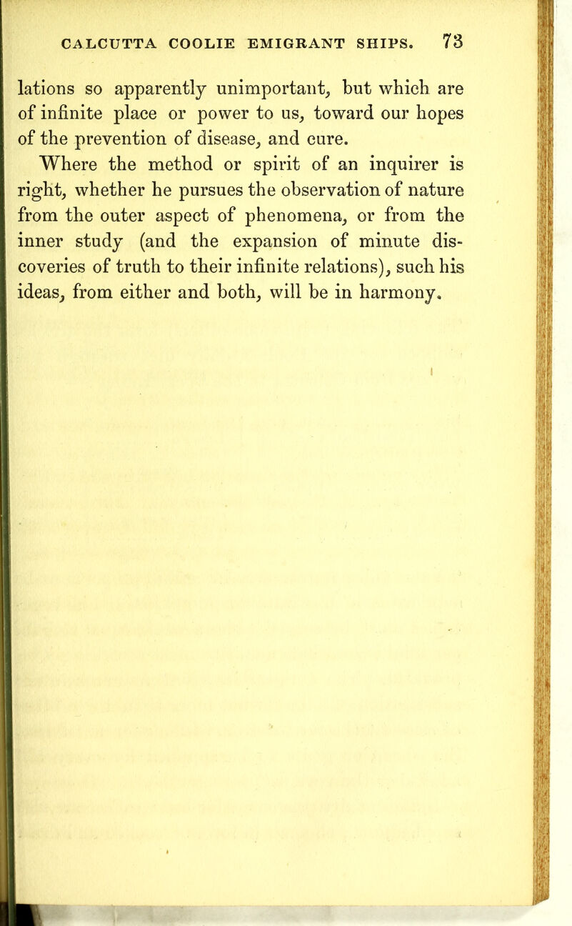 lations so apparently unimportant^, but which are of infinite place or power to us^ toward our hopes of the prevention of disease^ and cure. Where the method or spirit of an inquirer is rights whether he pursues the observation of nature from the outer aspect of phenomena^ or from the inner study (and the expansion of minute dis- coveries of truth to their infinite relations)^ such his ideas^ from either and both^ will be in harmony.