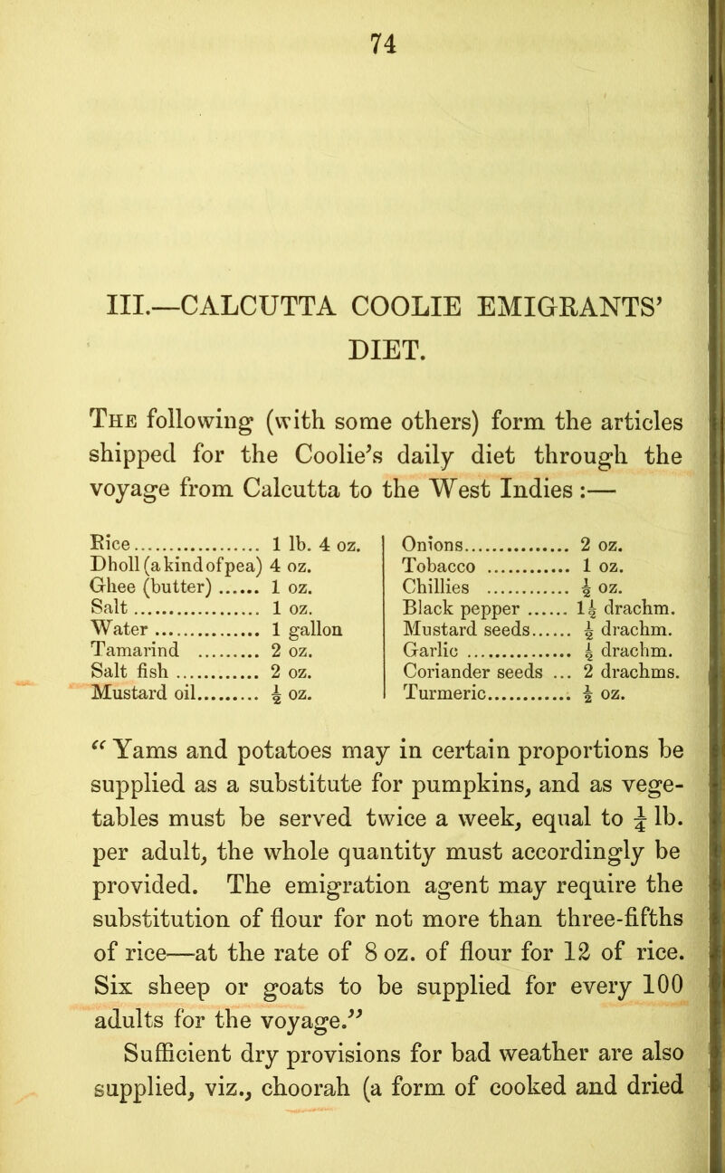III._CALCUTTA COOLIE EMIGRANTS’ DIET. The following (with some others) form the articles shipped for the Coolie’s daily diet through the voyage from Calcutta to the West Indies :— Eice Onions Dholl (a kind of p ea) 4 oz. Tobacco Ghee (butter) ... ... 1 oz. Chillies ... 4 oz. Salt Black pepper ... ...14 drachm. Water Mustard seeds... ... 4 drachm. Tamarind Garlic Salt fish Coriander seeds ... 2 drachms. Mustard oil ... 4oz. Turmeric Yams and potatoes may in certain proportions be supplied as a substitute for pumpkins^ and as vege- tables must be served twice a week, equal to ^ lb. per adult, the whole quantity must accordingly be provided. The emigration agent may require the substitution of flour for not more than three-fifths of rice—at the rate of 8 oz. of flour for 12 of rice. Six sheep or goats to be supplied for every 100 adults for the voyage.” Sufficient dry provisions for bad weather are also supplied, viz., choorah (a form of cooked and dried