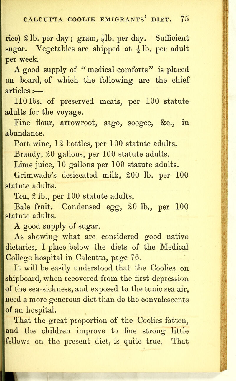 rice) 2 lb. per day; gram, ^Ib. per day. Sufficient sugar. Vegetables are shipped at ^Ib, per adult per week. A good supply of medical comforts is placed on board, of which the following are the chief articles;— 110 lbs. of preserved meats, per 100 statute adults for the voyage. Fine flour, arrowroot, sago, soogee, &c., in abundance. Port wine, 12 bottles, per 100 statute adults. Brandy, 20 gallons, per 100 statute adults. Lime juice, 10 gallons per 100 statute adults. Grim waders desiccated milk, 200 lb. per 100 statute adults. Tea, 2 lb., per 100 statute adults. Bale fruit. Condensed egg, 20 lb., per 100 statute adults. A good supply of sugar. As showing what are considered good native dietaries, I place below the diets of the Medical College hospital in Calcutta, page 76. It will be easily understood that the Coolies on shipboard, when recovered from the first depression of the sea-sickness, and exposed to the tonic sea air, need a more generous diet than do the convalescents of an hospital. That the great proportion of the Coolies fatten, and the children improve to fine strong little fellows on the present diet, is quite true. That