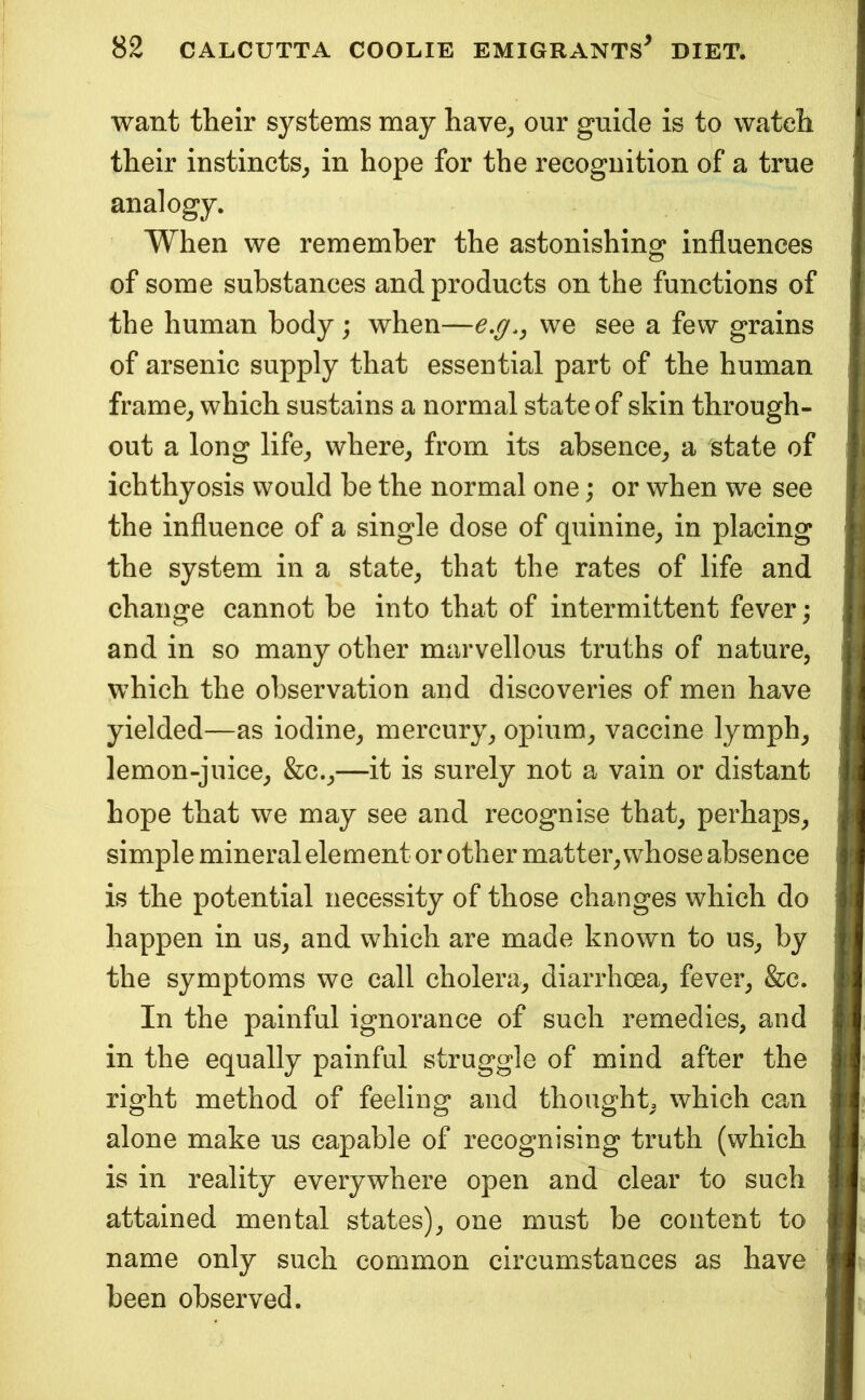want their systems may have^ our guide is to watch their instincts^ in hope for the recognition of a true analogy. When we remember the astonishing^ influences of some substances and products on the functions of the human body; when—we see a few grains of arsenic supply that essential part of the human frame^ which sustains a normal state of skin through- out a long life^ where^ from its absence^ a state of ichthyosis would be the normal one; or when we see the influence of a single dose of quinine^ in placing the system in a state, that the rates of life and change cannot be into that of intermittent fever; and in so many other marvellous truths of nature, which the observation and discoveries of men have yielded—as iodine, mercury, opium, vaccine lymph, lemon-juice, &c.,—it is surely not a vain or distant hope that we may see and recognise that, perhaps, simple mineral element or other matter, whose absence is the potential necessity of those changes which do happen in us, and which are made known to us, by the symptoms we call cholera, diarrhoea, fever, &c. In the painful ignorance of such remedies, and in the equally painful struggle of mind after the right method of feeling and thought, which can alone make us capable of recognising truth (which is in reality everywhere open and clear to such attained mental states), one must be content to name only such common circumstances as have been observed.