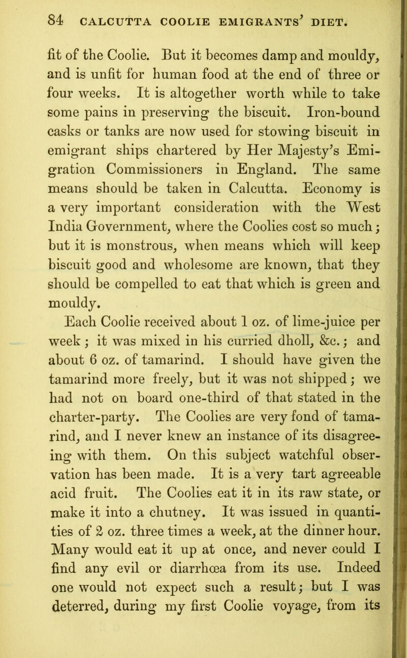 fit of the Coolie. But it becomes damp and mouldy, and is unfit for human food at the end of three or four weeks. It is altogether worth while to take some pains in preserving the biscuit. Iron-bound casks or tanks are now used for stowing biscuit in emigrant ships chartei^ed by Her Majesty^s Emi- gration Commissioners in England. The same means should be taken in Calcutta. Economy is a very important consideration with the West India Government, where the Coolies cost so much; but it is monstrous, when means which will keep biscuit good and wholesome are known, that they should be compelled to eat that which is green and mouldy. Each Coolie received about 1 oz. of lime-juice per week ; it was mixed in his curried dholl, &c.; and about 6 oz. of tamarind. I should have given the tamarind more freely, but it was not shipped; we had not on board one-third of that stated in the charter-party. The Coolies are very fond of tama- rind, and I never knew an instance of its disagree- ing with them. On this subject watchful obser- vation has been made. It is a very tart agreeable acid fruit. The Coolies eat it in its raw state, or make it into a chutney. It was issued in quanti- ties of 2 oz. three times a week, at the dinner hour. Many would eat it up at once, and never could I find any evil or diarrhoea from its use. Indeed one would not expect such a result; but I was deterred, during my first Coolie voyage, from its