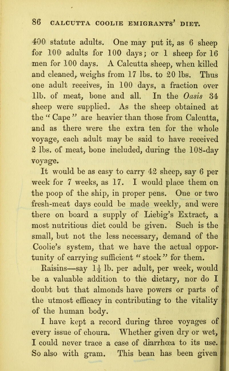 400’ statute adults. One may put it^ as 6 sheep for lOO adults for 100 days; or 1 sheep for 16 men for 100 days. A Calcutta sheep, when killed and cleaned,, weighs from 17 lbs. to 20 lbs. Thus one adult receives, in 100 days, a fraction over lib. of meat, bone and all. In the Oasis 34 sheep were supplied> As the sheep obtained at the Cape are heavier than those from Calcutta, and as there were the extra ten for the whole voyage, each adult may be said to have received 2 lbs. of meat, bone included, during the 108-day voyage. It would be as easy to carry 42 sheep, say 6 per week for 7 weeks, as 17. I would place them on the poop of the ship, in proper pens. One or two fresh-meat days could be made weekly, and were there on board a supply of Liebig’s Extract, a most nutritious diet could be given. Such is the small, but not the less necessary, demand of the Coolie’s system, that we have the actual oppor- tunity of carrying sufficient stock ” for them. Raisins—say 1^ lb. per adult, per week, would be a valuable addition to the dietary, nor do I doubt but that almonds have powers or parts of the utmost efficacy in contributing to the vitality of the human body. I have kept a record during three voyages of every issue of choura. Whether given dry or wet, I could never trace a case of diarrhoea to its use. So also with gram. This bean has been given