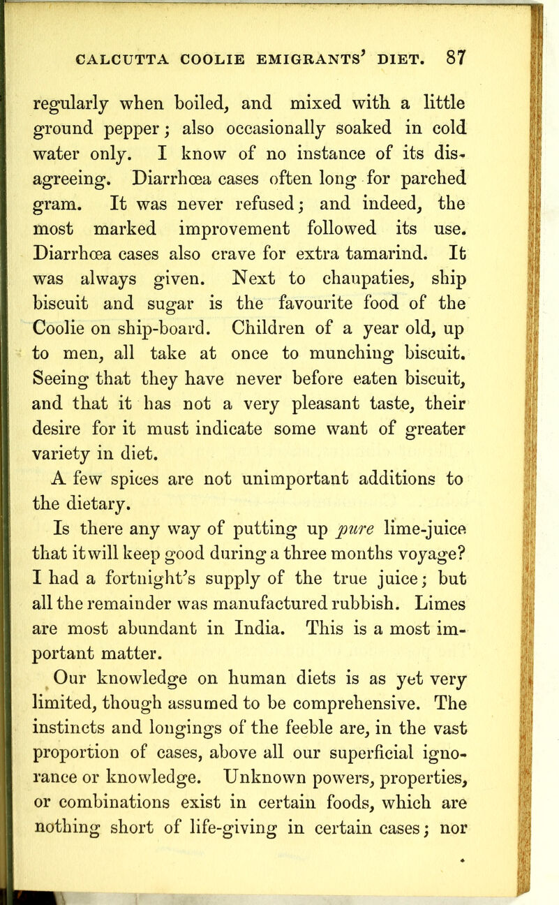 regularly when boiled^ and mixed with a little ground pepper; also occasionally soaked in cold water only. I know of no instance of its dis- agreeing. Diarrhoea cases often long for parched gram. It was never refused; and indeed^ the most marked improvement followed its use. Diarrhoea cases also crave for extra tamarind. It was always given. Next to chaupaties^ ship biscuit and sugar is the favourite food of the Coolie on ship-board. Children of a year old, up to men, all take at once to munching biscuit. Seeing that they have never before eaten biscuit, and that it has not a very pleasant taste, their desire for it must indicate some want of greater variety in diet. A few spices are not unimportant additions to the dietary. Is there any way of putting up ^pure lime-juice that it will keep good during a three months voyage? I had a fortnight's supply of the true juice; but all the remainder was manufactured rubbish. Limes are most abundant in India. This is a most im- portant matter. Our knowledge on human diets is as yet very limited, though assumed to be comprehensive. The instincts and longings of the feeble are, in the vast proportion of cases, above all our superficial igno- rance or knowledge. Unknown powers, properties, or combinations exist in certain foods, which are nothing short of life-giving in certain cases; nor