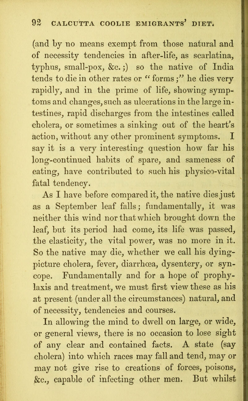 (and by no means exempt from those natural and of necessity tendencies in after-life^ as scarlatina^ typhus^ small-pox^ &c.;) so the native of India tends to die in other rates or forms he dies very rapidly^ and in the prime of life^ showing symp- toms and changes^ such as ulcerations in the large in- testines^ rapid discharges from the intestines called cholera^ or sometimes a sinking out of the hearths action, without any other prominent symptoms. I say it is a very interesting question how far his long-continued habits of spare^ and sameness of eatings have contributed to such his physico-vital fatal tendency. As I have before compared it^ the native dies just as a September leaf falls; fundamentally, it was neither this wind nor that which brought down the leaf, but its period had come, its life was passed, the elasticity, the vital power, was no more in it. So the native may die, whether we call his dying- picture cholera, fever, diarrhoea, dysentery, or syn- cope. Fundamentally and for a hope of prophy- laxis and treatment, we must first view these as his at present (under all the circumstances) natural, and of necessity, tendencies and courses. In allowing the mind to dwell on large, or wide, or general views, there is no occasion to lose sight of any clear and contained facts. A state (say cholera) into which races may fall and tend, may or may not give rise to creations of forces, poisons, &c., capable of infecting other men. But whilst