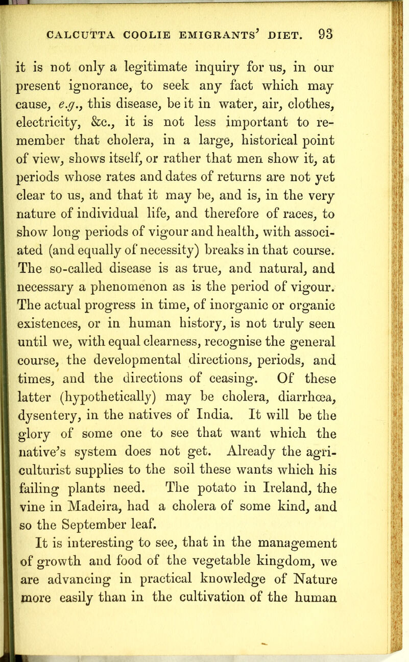 it is not only a legitimate inquiry for us, in our present ignorance, to seek any fact which, may cause, e.g,y this disease, be it in water, air, clothes, electricity, &c., it is not less important to re- member that cholera, in a large, historical point of view, shows itself, or rather that men show it, at periods whose rates and dates of returns are not yet clear to us, and that it may be, and is, in the very nature of individual life, and therefore of races, to show long periods of vigour and health, with associ- ated (and equally of necessity) breaks in that course. The so-called disease is as true, and natural, and necessary a phenomenon as is the period of vigour. The actual progress in time, of inorganic or organic existences, or in human history, is not truly seen until we, with equal clearness, recognise the general course, the developmental directions, periods, and times, and the directions of ceasing. Of these latter (hypothetically) may be cholera, diarrhoea, dysentery, in the natives of India. It will be the glory of some one to see that want which the native^s system does not get. Already the agri- culturist supplies to the soil these wants which his failing plants need. The potato in Ireland, the vine in Madeira, had a cholera of some kind, and so the September leaf. It is interesting to see, that in the management of growth and food of the vegetable kingdom, we are advancing in practical knowledge of Nature more easily than in the cultivation of the human