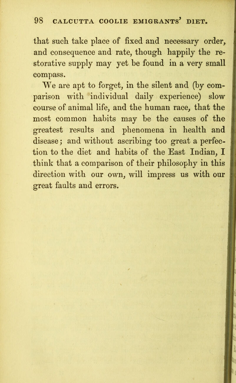 that such take place of fixed and necessary order, and consequence and rate, though happily the re- storative supply may yet be found in a very small compass. We are apt to forget, in the silent and (by com- parison with individual daily experience) slow course of animal life, and the human race, that the most common habits may be the causes of the greatest results and phenomena in health and disease; and without ascribing too great a perfec- tion to the diet and habits of the East Indian, I think that a comparison of their philosophy in this direction with our own, will impress us with our great faults and errors.