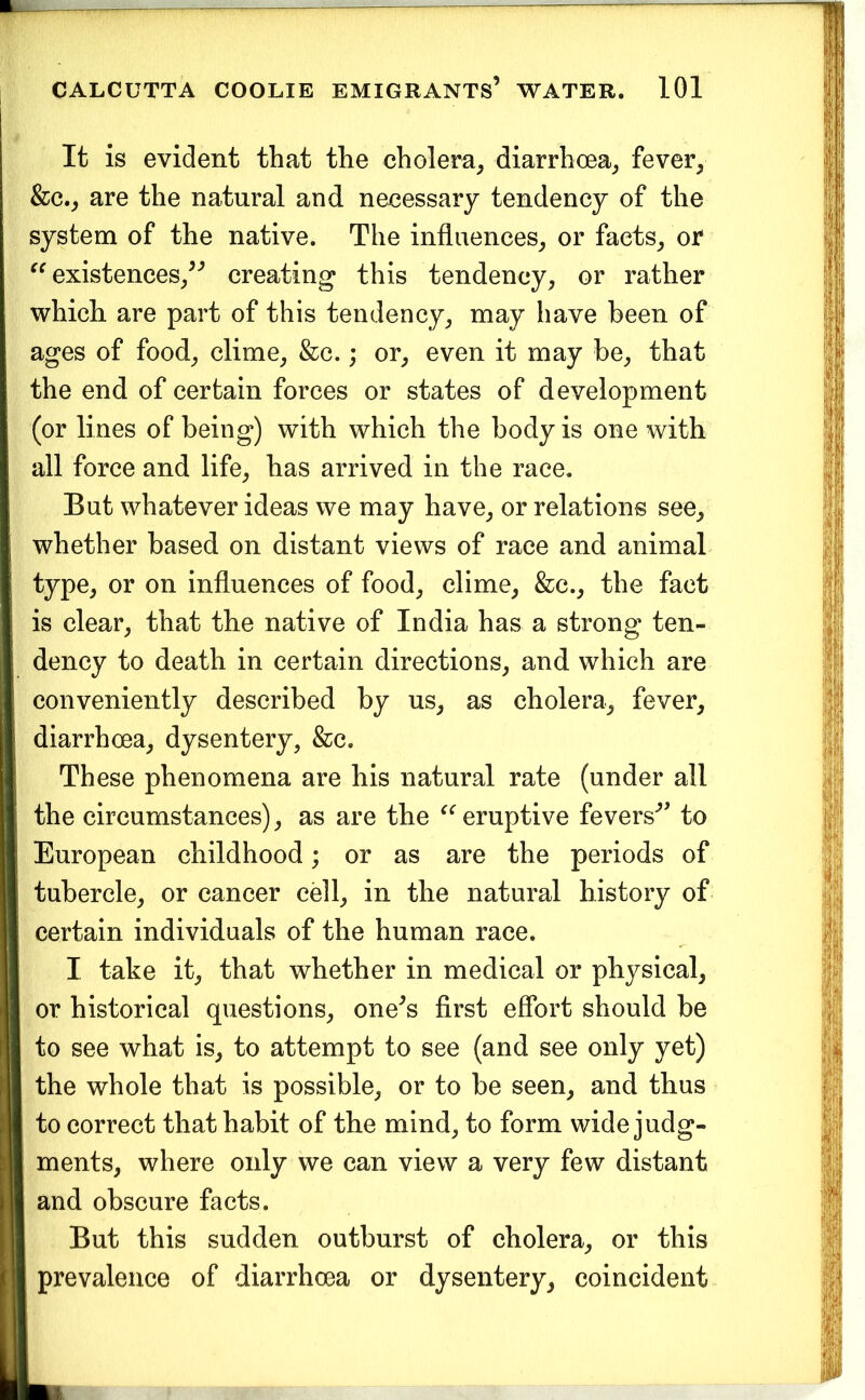It is evident that the cholera^ diarrhoea^ fever, &c., are the natural and necessary tendency of the system of the native. The influences, or facts, or existences,^'’ creating this tendency, or rather which are part of this tendency, may have been of ages of food, clime, &c.; or, even it may he, that the end of certain forces or states of development (or lines of being) with which the body is one with all force and life, has arrived in the race. But whatever ideas we may have, or relations see, whether based on distant views of race and animal type, or on influences of food, clime, &c., the fact is clear, that the native of India has a strong ten- dency to death in certain directions, and which are conveniently described by us, as cholera, fever, diarrhoea, dysentery, &c. These phenomena are his natural rate (under all the circumstances), as are the eruptive fevers'” to European childhood; or as are the periods of tubercle, or cancer cell, in the natural history of certain individuals of the human race. I take it, that whether in medical or physical, or historical questions, one^s first efibrt should be to see what is, to attempt to see (and see only yet) the whole that is possible, or to be seen, and thus to correct that habit of the mind, to form wide judg- ments, where only we can view a very few distant and obscure facts. But this sudden outburst of cholera, or this prevalence of diarrhoea or dysentery, coincident