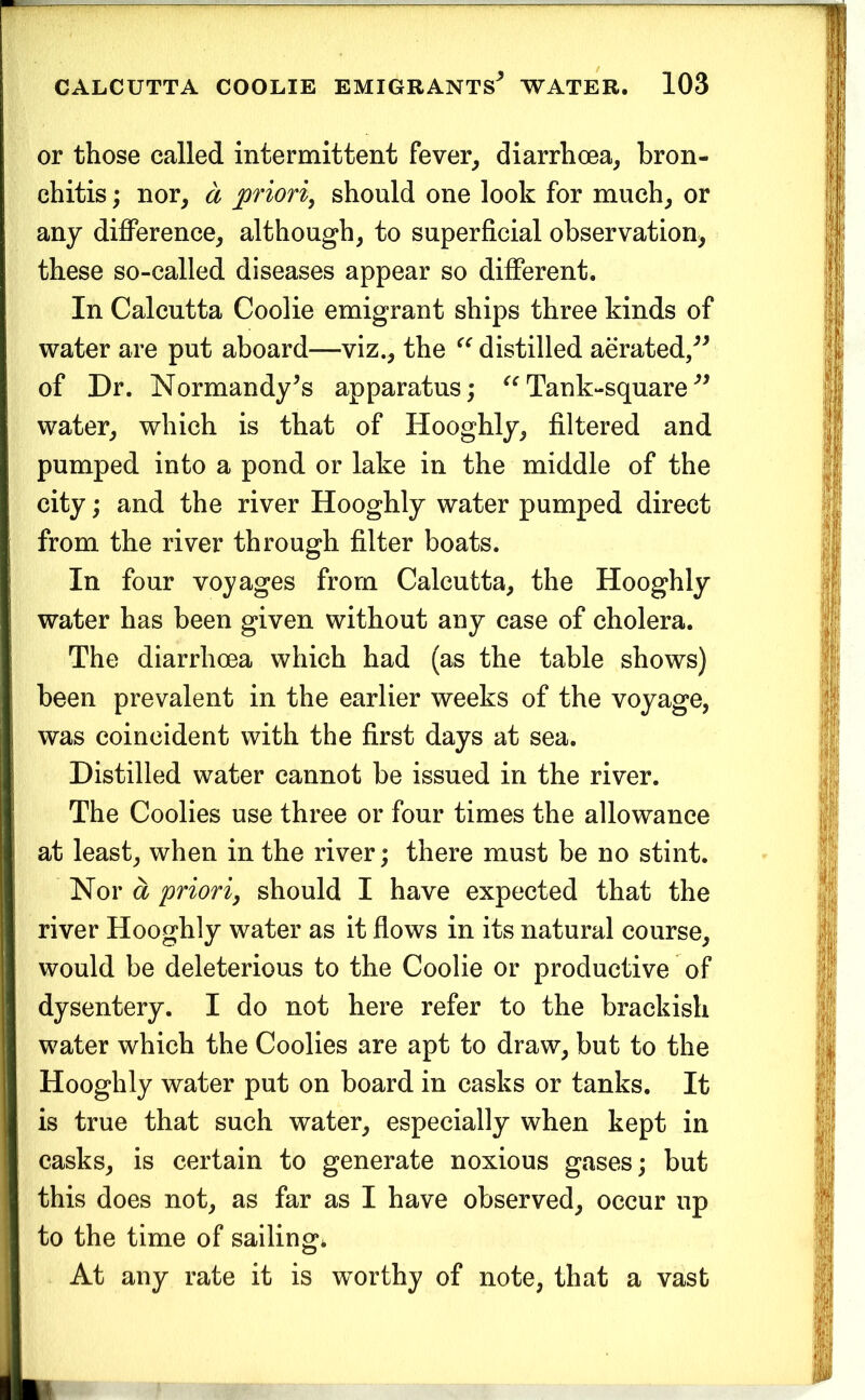 or those called intermittent fever^ diarrhoea, bron- chitis ; nor, a priori, should one look for much, or any difference, although, to superficial observation, these so-called diseases appear so different. In Calcutta Coolie emigrant ships three kinds of water are put aboard—viz., the distilled aerated/^ of Dr. Normandy^s apparatus; Tank-square water, which is that of Hooghly, filtered and pumped into a pond or lake in the middle of the city; and the river Hooghly water pumped direct from the river through filter boats. In four voyages from Calcutta, the Hooghly water has been given without any case of cholera. The diarrhoea which had (as the table shows) been prevalent in the earlier weeks of the voyage, was coincident with the first days at sea. Distilled water cannot be issued in the river. The Coolies use three or four times the allowance at least, when in the river; there must be no stint. Nor a priori, should I have expected that the river Hooghly water as it flows in its natural course, would be deleterious to the Coolie or productive of dysentery. I do not here refer to the brackish water which the Coolies are apt to draw, but to the Hooghly water put on board in casks or tanks. It is true that such water, especially when kept in casks, is certain to generate noxious gases; but this does not, as far as I have observed, occur up to the time of sailing* At any rate it is w^orthy of note, that a vast