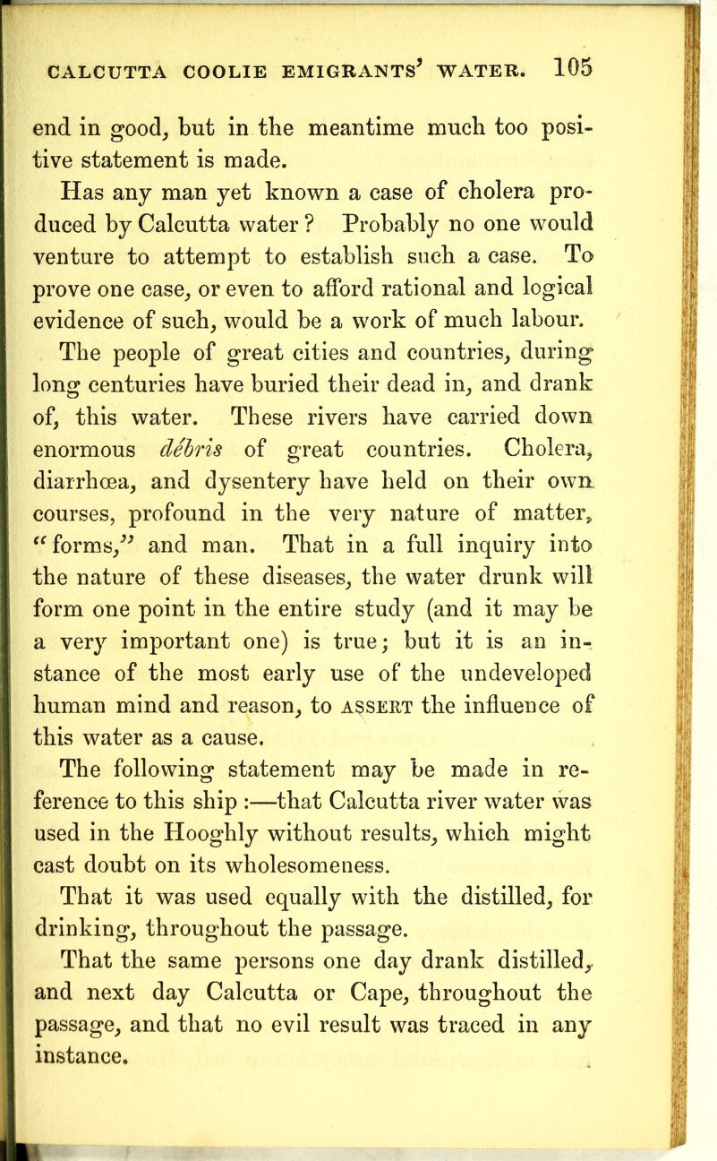 end in good^ but in the meantime much too posi- tive statement is made. Has any man yet known a case of cholera pro- duced by Calcutta water ? Probably no one would venture to attempt to establish such a case. To prove one case^ or even to afford rational and logical evidence of such, would be a work of much labour. The people of great cities and countries, during long centuries have buried their dead in, and drank of, this water. These rivers have carried down enormous debris of great countries. Cholera, diarrhoea, and dysentery have held on their own courses, profound in the very nature of matter^ forms,^^ and man. That in a full inquiry into the nature of these diseases, the water drunk will form one point in the entire study (and it may be a very important one) is true; but it is an in- stance of the most early use of the undeveloped human mind and reason, to assert the influence of this water as a cause. The following statement may be made in re- ference to this ship :—that Calcutta river water vvas used in the Hooghly without results, which might cast doubt on its wholesomeness. That it was used equally with the distilled, for drinking, throughout the passage. That the same persons one day drank distilled,, and next day Calcutta or Cape, throughout the passage, and that no evil result was traced in any instance.
