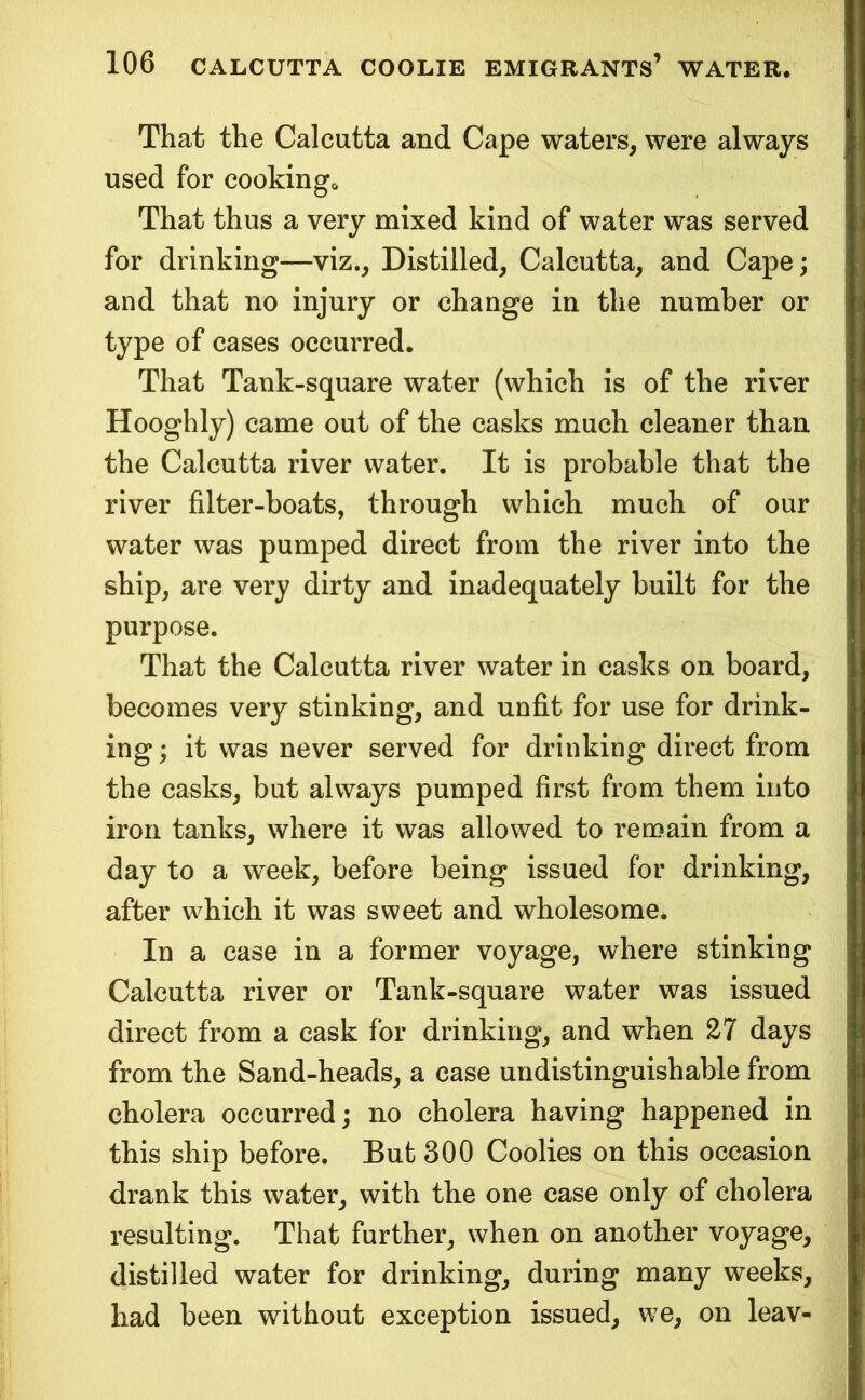 That the Calcutta and Cape waters, were always used for cookingo That thus a very mixed kind of water was served for drinking—viz.. Distilled, Calcutta, and Cape; and that no injury or change in the number or type of cases occurred. That Tank-square water (which is of the river Hooghly) came out of the casks much cleaner than the Calcutta river water. It is probable that the river filter-boats, through which much of our water was pumped direct from the river into the ship, are very dirty and inadequately built for the purpose. That the Calcutta river water in casks on board, becomes very stinking, and unfit for use for drink- ing ; it was never served for drinking direct from the casks, but always pumped first from them into iron tanks, where it was allowed to remain from a day to a week, before being issued for drinking, after which it was sweet and wholesome. In a case in a former voyage, where stinking Calcutta river or Tank-square water was issued direct from a cask for drinking, and when 27 days from the Sand-heads, a case undistinguishable from cholera occurred; no cholera having happened in this ship before. But 300 Coolies on this occasion drank this water, with the one case only of cholera resulting. That further, when on another voyage, distilled water for drinking, during many weeks, had been without exception issued, w^e, on leav-