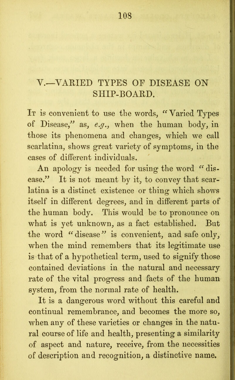 V.—VARIED TYPES OF DISEASE ON SHIP-BOARD. It is convenient to use the words^ Varied Types of Disease/”^ as^ e,g,, when the human body, in those its phenomena and changes, which we call scarlatina, shows great variety of symptoms, in the cases of different individuals. An apology is needed for using the word dis- ease.^^ It is not meant by it, to convey that scar- latina is a distinct existence or thing which shows itself in different degrees, and in different parts of the human body. This would be to pronounce on what is yet unknown, as a fact established. But the word disease is convenient, and safe only, when the mind remembers that its legitimate use is that of a hypothetical term, used to signify those contained deviations in the natural and necessary rate of the vital progress and facts of the human system, from the normal rate of health. It is a dangerous word without this careful and continual remembrance, and becomes the more so, when any of these varieties or changes in the natu- ral course of life and health, presenting a similarity of aspect and nature, receive, from the necessities of description and recognition, a distinctive name.