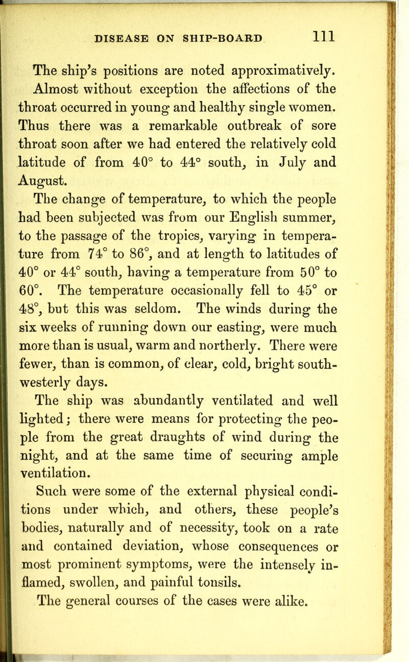 The ship^s positions are noted approximatively. Almost without exception the affections of the throat occurred in young and healthy single women. Thus there was a remarkable outbreak of sore throat soon after we had entered the relatively cold latitude of from 40° to 44° souths in July and August. The change of temperature^ to which the people had been subjected was from our English summer^, to the passage of the tropics^ varying in tempera- ture from 74° to 86°^ and at length to latitudes of 40° or 44° souths having a temperature from 50° to 60°. The temperature occasionally fell to 45° or 48°_, but this was seldom. The winds during the six weeks of running down our eastings were much more than is usual, warm and northerly. There were fewer, than is common, of clear, cold, bright south- westerly days. The ship was abundantly ventilated and well lighted; there were means for protecting the peo- ple from the great draughts of wind during the night, and at the same time of securing ample ventilation. Such were some of the external physical condi- tions under which, and others, these people^s bodies, naturally and of necessity, took on a rate and contained deviation, whose consequences or most prominent symptoms, were the intensely in- flamed, swollen, and painful tonsils. The general courses of the cases were alike.
