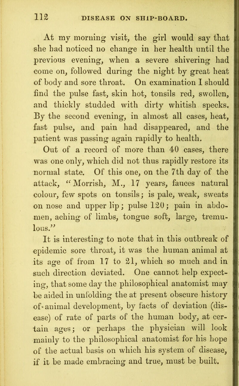 At my morning visit, the girl would say that she had noticed no change in her health until the previous evening, when a severe shivering had come on, followed during the night by great heat of body and sore throat. On examination 1 should find the pulse fast, skin hot, tonsils red, swollen, and thickly studded with dirty whitish specks. By the second evening, in almost all cases, heat, fast pulse, and pain had disappeared, and the patient was passing again rapidly to health. Out of a record of more than 40 cases, there was one only, which did not thus rapidly restore its normal state. Of this one, on the 7th day of the attack, ^^Morrish, M., 17 years, fauces natural colour, few spots on tonsils; is pale, weak, sweats on nose and upper lip; pulse 120; pain in abdo- men, aching of limbs, tongue soft, large, tremu- loQS.^'^ It is interesting to note that in this outbreak of epidemic sore throat, it was the human animal at its age of from 17 to 21, which so much and in such direction deviated. One cannot help expect- ing, that some day the philosophical anatomist may be aided in unl'olding the at present obscure history of-animal development, by facts of deviation (dis- ease) of rate of parts of the human body, at cer- tain ages; or perhaps the physician will look mainly to the philosophical anatomist for his hope of the actual basis on which his system of disease, if it be made embracing and true, must be built.