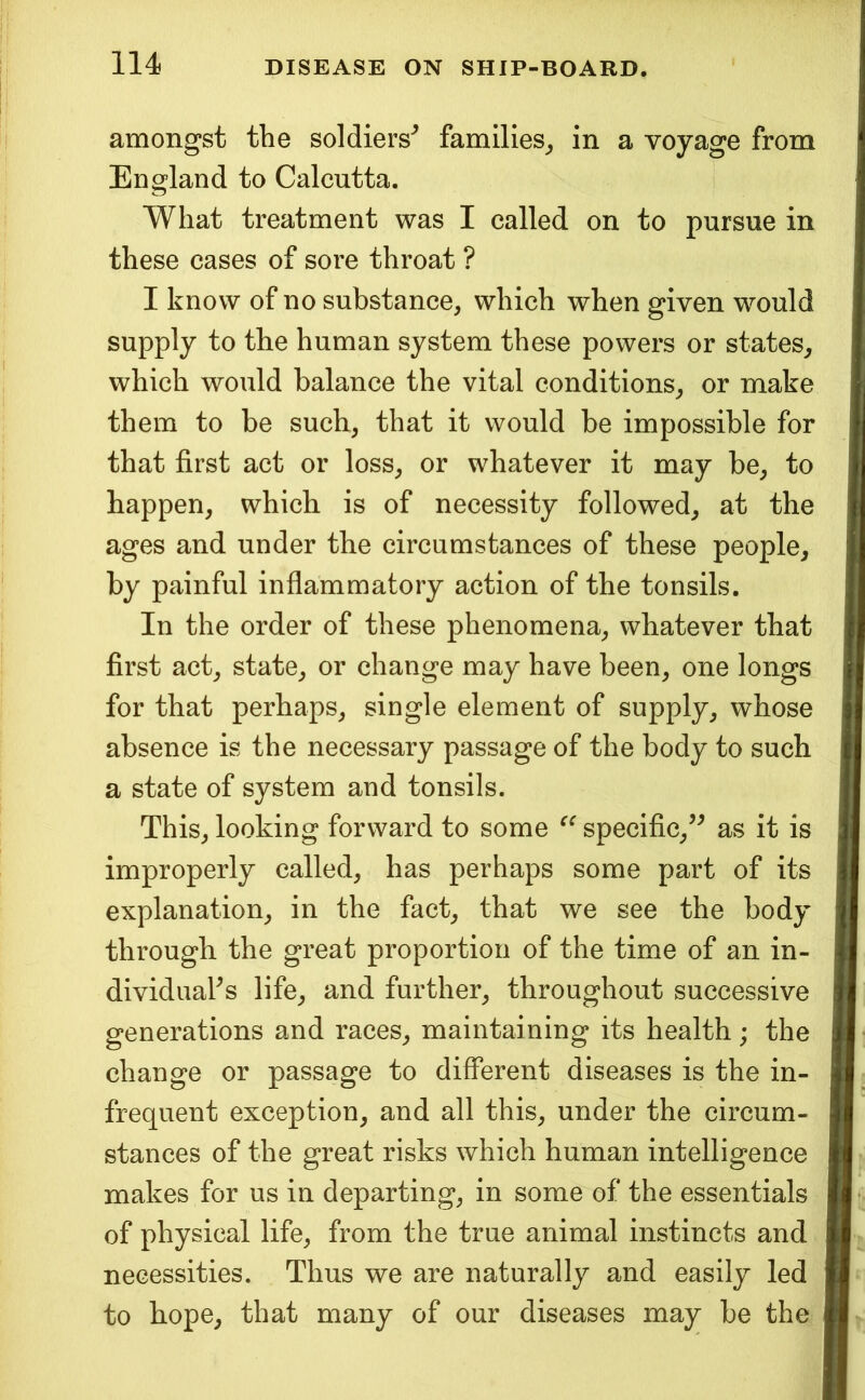 amongst the soldiers^ families^ in a voyage from England to Calcutta. What treatment was I called on to pursue in these cases of sore throat ? I know of no substance, which when given would supply to the human system these powers or states^ which would balance the vital conditions, or make them to be such, that it would be impossible for that first act or loss, or whatever it may be, to happen, which is of necessity followed, at the ages and under the circumstances of these people, by painful inflammatory action of the tonsils. In the order of these phenomena, whatever that first act, state, or change may have been, one longs for that perhaps, single element of supply, whose absence is the necessary passage of the body to such a state of system and tonsils. This, looking forward to some specific,’^ as it is improperly called, has perhaps some part of its explanation, in the fact, that we see the body through the great proportion of the time of an in- dividuals life, and further, throughout successive generations and races, maintaining its health; the change or passage to different diseases is the in- frequent exception, and all this, under the circum- stances of the great risks which human intelligence makes for us in departing, in some of the essentials of physical life, from the true animal instincts and necessities. Thus we are naturally and easily led to hope, that many of our diseases may be the
