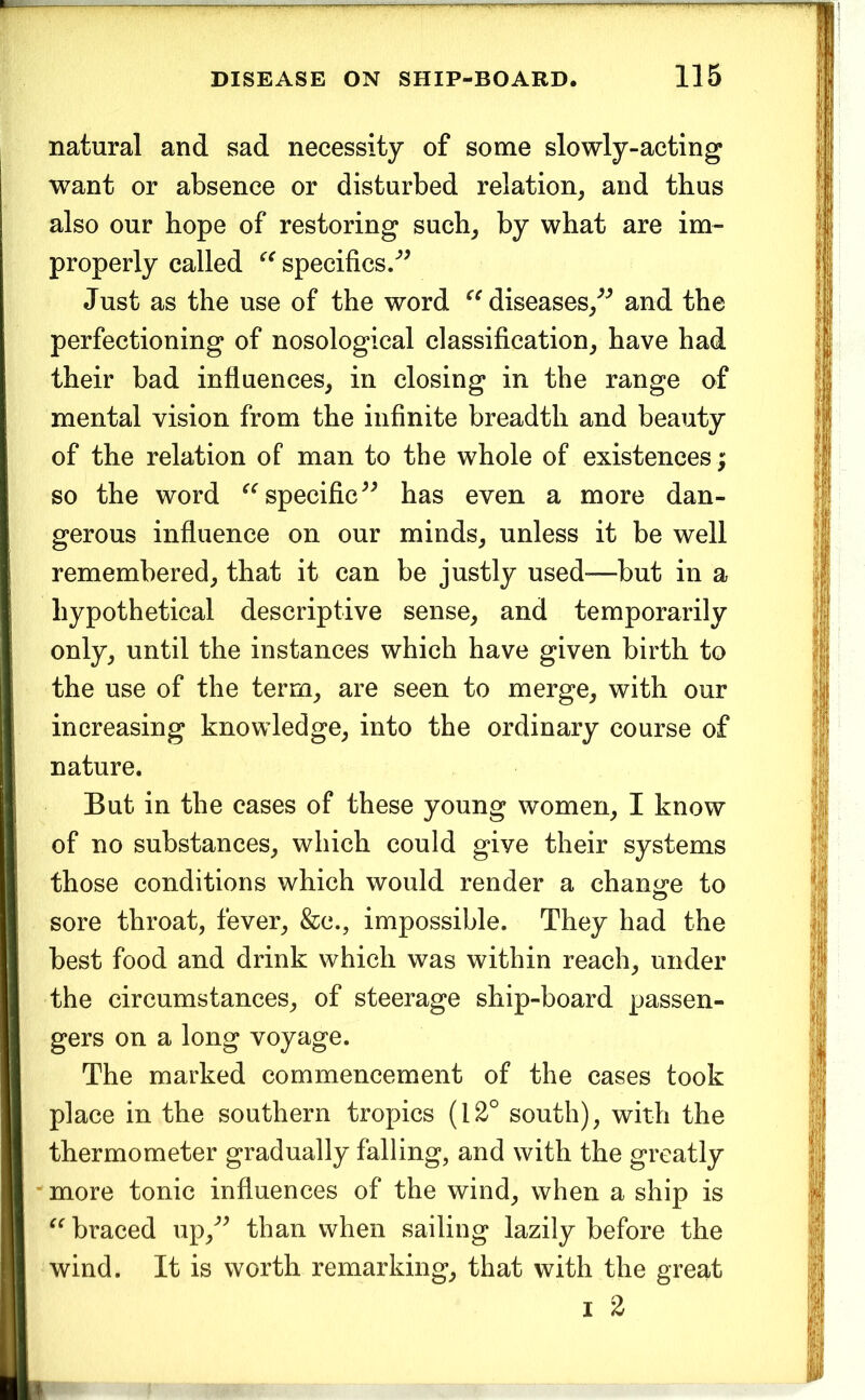 natural and sad necessity of some slowly-acting want or absence or disturbed relation^ and thus also our hope of restoring such^ by what are im- properly called specifics/^ Just as the use of the word diseases/^ and the perfectioning of nosological classification^ have had their bad influences, in closing in the range of mental vision from the infinite breadth and beauty of the relation of man to the whole of existences; so the word specific has even a more dan- gerous influence on our minds, unless it be well remembered, that it can be justly used—but in a hypothetical descriptive sense, and temporarily only, until the instances which have given birth to the use of the term, are seen to merge, with our increasing knowledge, into the ordinary course of nature. But in the cases of these young women, I know of no substances, which could give their systems those conditions which would render a change to sore throat, fever, &c., impossible. They had the best food and drink which was within reach, under the circumstances, of steerage ship-board passen- gers on a long voyage. The marked commencement of the cases took place in the southern tropics (12° south), with the thermometer gradually falling, and with the greatly more tonic influences of the wind, when a ship is braced up,'’^ than when sailing lazily before the wind. It is worth remarking, that with the great I 2