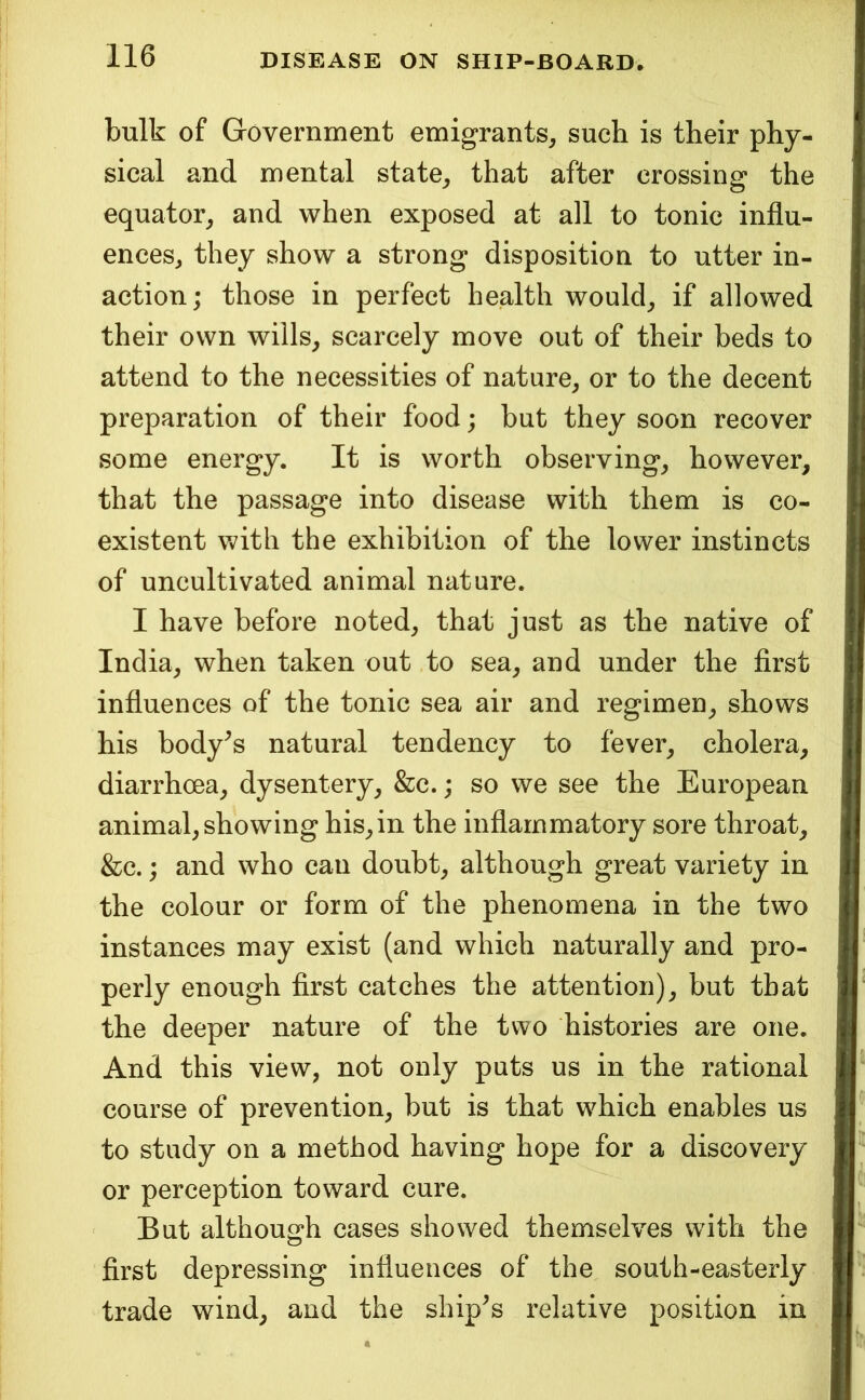 bulk of Government emigrants^ such is their phy- sical and mental state^ that after crossing the equator^ and when exposed at all to tonic influ- ences^ they show a strong disposition to utter in- action; those in perfect health would, if allowed their own wills, scarcely move out of their beds to attend to the necessities of nature, or to the decent preparation of their food; but they soon recover some energy. It is worth observing, however, that the passage into disease with them is co- existent with the exhibition of the lower instincts of uncultivated animal nature. I have before noted, that just as the native of India, when taken out to sea, and under the first influences of the tonic sea air and regimen, shows his body^s natural tendency to fever, cholera, diarrhoea, dysentery, &c.; so we see the European animal, showing his,in the inflammatory sore throat, &c.; and who can doubt, although great variety in the colour or form of the phenomena in the two instances may exist (and which naturally and pro- perly enough first catches the attention), but that the deeper nature of the two histories are one. And this view, not only puts us in the rational course of prevention, but is that which enables us to study on a method having hope for a discovery or perception toward cure. But although cases showed themselves with the first depressing influences of the south-easterly trade wind, and the ship^s relative position in