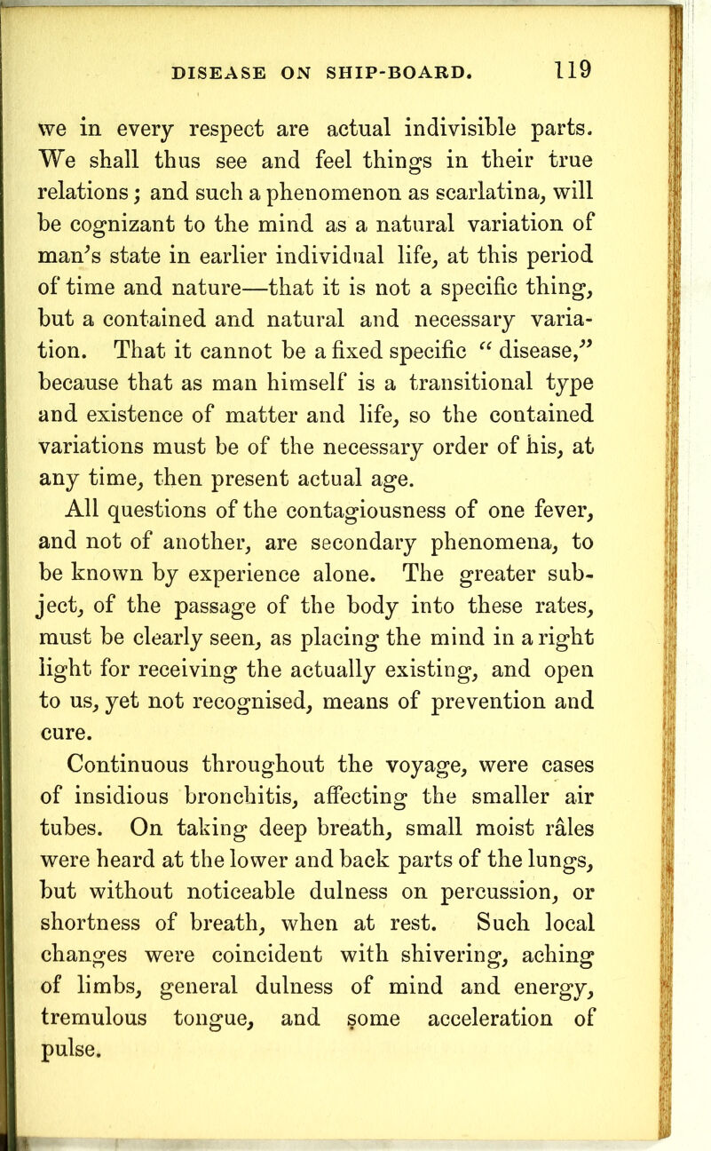 we in every respect are actual indivisible parts. We shall thus see and feel things in their true relations; and such a phenomenon as scarlatina^ will be cognizant to the mind as a natural variation of man^s state in earlier individual life_, at this period of time and nature—that it is not a specific thing, but a contained and natural and necessary varia- tion. That it cannot be a fixed specific disease/^ because that as man himself is a transitional type and existence of matter and life, so the contained variations must be of the necessary order of his, at any time, then present actual age. All questions of the contagiousness of one fever, and not of another, are secondary phenomena, to be known by experience alone. The greater sub- ject, of the passage of the body into these rates, must be clearly seen, as placing the mind in a right light for receiving the actually existing, and open to us, yet not recognised, means of prevention and cure. Continuous throughout the voyage, were cases of insidious bronchitis, affecting the smaller air tubes. On taking deep breath, small moist rales were heard at the lower and back parts of the lungs, but without noticeable dulness on percussion, or shortness of breath, when at rest. Such local changes were coincident with shivering, aching of limbs, general dulness of mind and energy, tremulous tongue, and some acceleration of pulse.