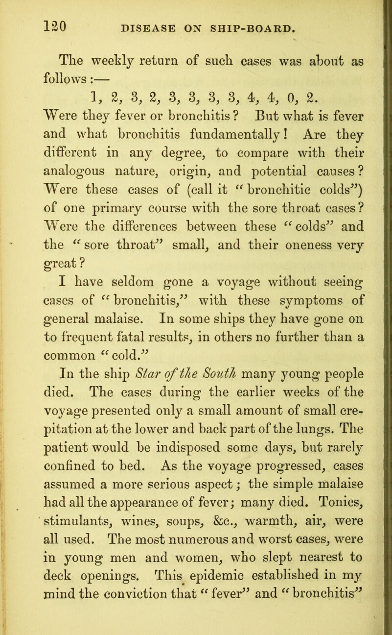 The weekly return of such cases was about as follows:— 1, 2, 3, 2, 3, 3, 3, 3, 4, 4, 0, 2. Were they fever or bronchitis? But what is fever and what bronchitis fundamentally! Are they different in any degree, to compare with their analogous nature, origin, and potential causes ? Were these cases of (call it bronchitic colds^^) of one primary course with the sore throat cases ? Were the differences between these ^^colds^'^ and the sore throat'’^ small, and their oneness very great ? I have seldom gone a voyage without seeing cases of bronchitis,with these symptoms of general malaise. In some ships they have gone on to frequent fatal results, in others no further than a common ^^cold.'’^ In the ship S^ar of the South many young people died. The cases during the earlier weeks of the voyage presented only a small amount of small ere-, pitation at the lower and back part of the lungs. The patient would be indisposed some days, but rarely confined to bed. As the voyage progressed, cases assumed a more serious aspect; the simple malaise had all the appearance of fever; many died. Tonics, stimulants, wines, soups, &c., warmth, air, were all used. The most numerous and worst cases, were in young men and women, who slept nearest to deck openings. This epidemic established in my mind the conviction that fever^^ and bronchitis'^^