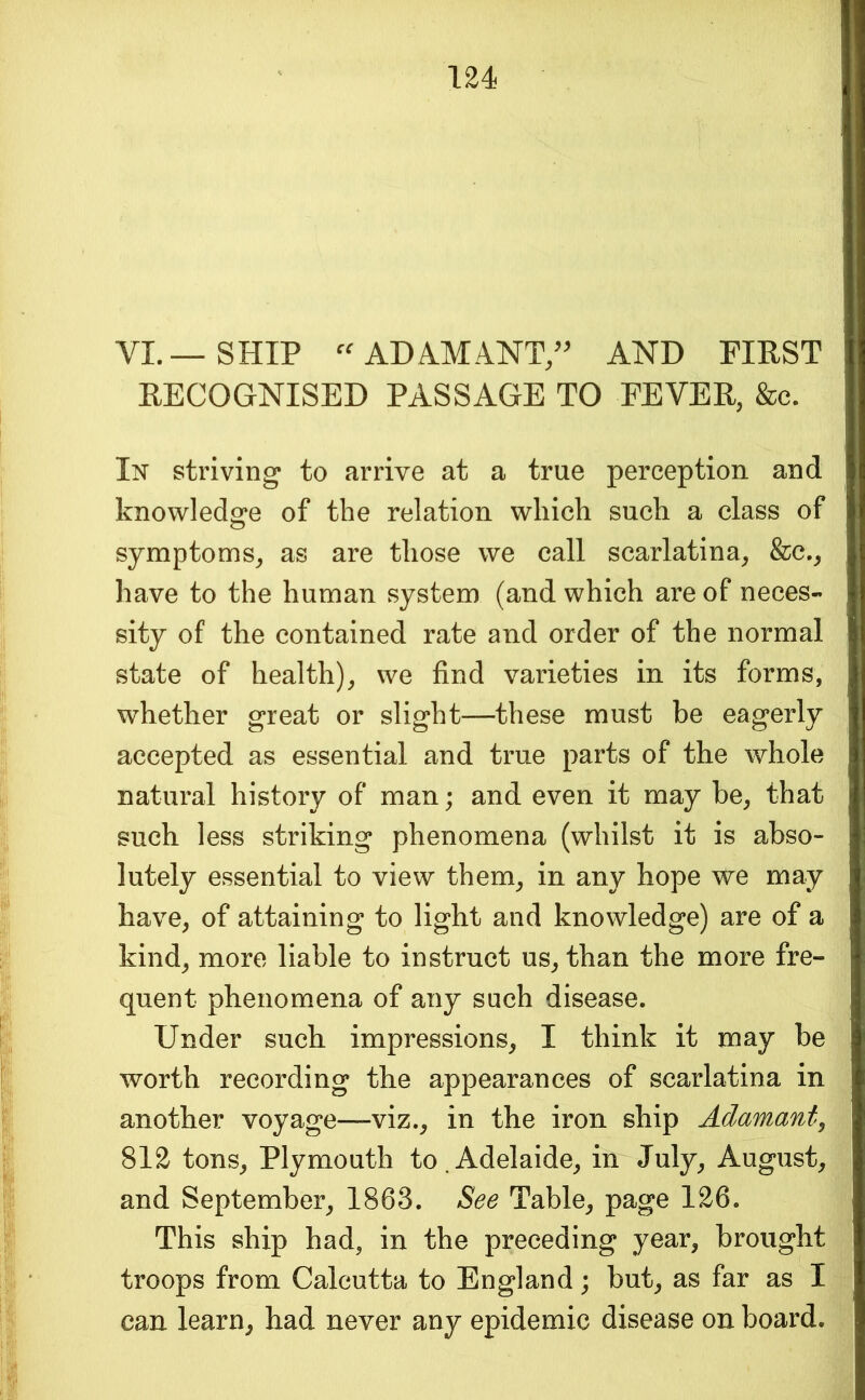 VI. — SHIP ADAMANT/^ AND FIRST RECOGNISED PASSAGE TO FEVER, &c. striving to arrive at a true perception and knowledge of the relation which such a class of symptoms, as are those we call scarlatina, &c., have to the human system (and which are of neces- sity of the contained rate and order of the normal state of health), we find varieties in its forms, whether great or slight—these must be eagerly accepted as essential and true parts of the whole natural history of man; and even it may be, that such less striking phenomena (whilst it is abso- lutely essential to view them, in any hope we may have, of attaining to light and knowledge) are of a kind, more liable to instruct us, than the more fre- quent phenomena of any such disease. Under such impressions, I think it may be worth recording the appearances of scarlatina in another voyage—-viz., in the iron ship Adamant^ 812 tons, Plymouth to.Adelaide, in July, August, and September, 1863. See Table, page 126. This ship had, in the preceding year, brought troops from Calcutta to England; but, as far as I can learn, had never any epidemic disease on board.
