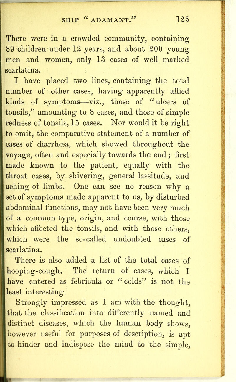 There were in a crowded community, containing 89 children under 12 years, and about 200 young men and women, only 13 cases of well marked scarlatina. I have placed two lines, containing the total number of other cases, having apparently allied kinds of symptoms—viz., those of ulcers of tonsils,^^ amounting to 8 cases, and those of simple redness of tonsils, 15 cases. Nor would it be right to omit, the comparative statement of a number of cases of diarrhoea, which showed throughout the voyage, often and especially towards the end; first made known to the patient, equally with the throat cases, by shivering, general lassitude, and aching of limbs. One can see no reason why a set of symptoms made apparent to us, by disturbed abdominal functions, may not have been very much of a common type, origin, and course, with those which affected the tonsils, and with those others, which were the so-called undoubted cases of scarlatina. There is also added a list of the total cases of hooping-cough. The return of cases, which I have entered as febricula or colds^^ is not the least interesting. Strongly impressed as I am with the thought, that the classification into differently named and distinct diseases, which the human body shows, however useful for purposes of description, is apt to hinder and indispose the mind to the simple.