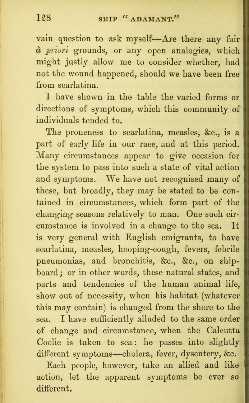 vain question to ask myself—Are there any fair a priori grounds, or any open analogies, which might justly allow me to consider whether, had not the wound happened, should we have been free from scarlatina. I have shown in the table the varied forms or directions of symptoms, which this community of individuals tended to. The proneness to scarlatina, measles, &c., is a part of early life in our race, and at this period. Many circumstances appear to give occasion for the system to pass into such a state of vital action and symptoms. We have not recognised many of these, but broadly, they may be stated to be con- tained in circumstances, which form part of the changing seasons relatively to man. One such cir- cumstance is involved in a change to the sea. It is very general with English emigrants, to have scarlatina, measles, hooping-cough, fevers, febrile pneumonias, and bronchitis, &c., &c., on ship- board ; or in other words, these natural states, and parts and tendencies of the human animal life, show out of necessity, when his habitat (whatever this may contain) is changed from the shore to the sea, I have suflSciently alluded to the same order of change and circumstance, when the Calcutta Coolie is taken to sea: he passes into slightly different symptoms—cholera, fever, dysentery, &c. Each people, however, take an allied and like action, let the apparent symptoms be ever so different.