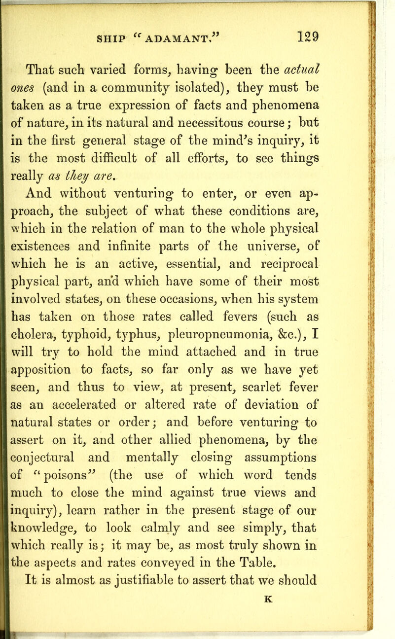 That such varied forms^ having been the actual ones (and in a community isolated), they must be taken as a true expression of facts and phenomena of nature, in its natural and necessitous course; but in the first general stage of the mind^s inquiry, it is the most difficult of all efforts, to see things really as they are. And without venturing to enter, or even ap- proach, the subject of what these conditions are, which in the relation of man to the whole physical existences and infinite parts of the universe, of which he is an active, essential, and reciprocal physical part, and which have some of their most involved states, on these occasions, when his system has taken on those rates called fevers (such as cholera, typhoid, typhus, pleuropneumonia, &c.), I will try to hold the mind attached and in true apposition to facts, so far only as we have yet seen, and thus to view, at present, scarlet fever as an accelerated or altered rate of deviation of natural states or order; and before venturing to assert on it, and other allied phenomena, by the conjectural and mentally closing assumptions of poisons(the use of which word tends much to close the mind against true views and inquiry), learn rather in the present stage of our knowledge, to look calnily and see simply, that which really is; it may be, as most truly shown in the aspects and rates conveyed in the Table. I It is almost as justifiable to assert that we should K