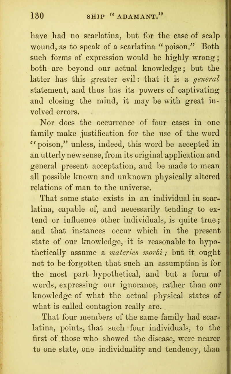 have had no scarlatina^ but for the case of scalp wound, as to speak of a scarlatina poison/^ Both such forms of expression would be highly wrong; both are beyond our actual knowledge; but the latter has this greater evil: that it is a general statement, and thus has its powers of captivating and closing the mind, it may be with great in- volved errors. Nor does the occurrence of four cases in one family make justification for the use of the word ^^poison,^^ unless, indeed, this word be accepted in an utterly new sense, from its original application and general present acceptation, and be made to mean all possible known and unknown physically altered relations of man to the universe. That some state exists in an individual in scar- latina, capable of, and necessarily tending to ex- tend or influence other individuals, is quite true; and that instances occur which in the present state of our knowledge, it is reasonable to hypo- thetically assume a materies morbi; but it ought not to be forgotten that such an assumption is for the most part hypothetical, and but a form of words, expressing our ignorance, rather than our knowledge of what the actual physical states of what is called contagion really are. That four members of the same family had scar- latina, points, that such four individuals, to the first of those who showed the disease, were nearer to one state, one individuality and tendency, than