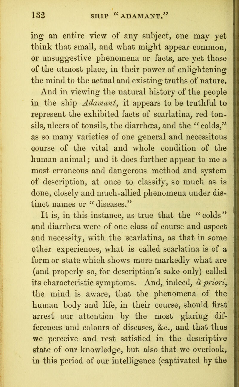 ing an entire view of any subject^, one may yet think that small^ and what might appear common, or unsuggestive phenomena or facts, are yet those of the utmost place, in their power of enlightening the mind to the actual and existing truths of nature. And in viewing the natural history of the people in the ship AdawMut^ it appears to be truthful to represent the exhibited facts of scarlatina, red ton- sils, ulcers of tonsils, the diarrhoea, and the colds,^^ as so many varieties of one general and necessitous course of the vital and whole condition of the human animal; and it does further appear to me a most erroneous and dangerous method and system of description, at once to classify, so much as is done, closely and much-allied phenomena under dis- tinct names or diseases/^ It is, in this instance, as true that the colds and diarrhoea were of one class of course and aspect and necessity, with the 'scarlatina, as that in some other experiences, what is called scarlatina is of a form or state which shows more markedly what are (and properly so, for description'^s sake only) called its characteristic symptoms. And, indeed, a priori^ the mind is aware, that the phenomena of the human body and life, in their course, should first arrest our attention by the most glaring dif- ferences and colours of diseases, &c., and that thus we perceive and rest satisfied in the descriptive state of our knowledge, but also that we overlook, in this period of our intelligence (captivated by the