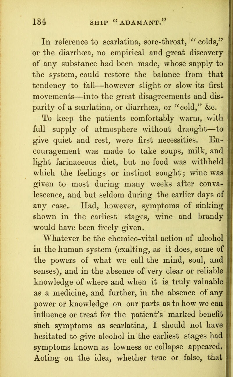 In reference to scarlatina^ sore-throat, colds/^ or the diarrhcea, no empirical and great discovery of any substance had been made, whose supply to the system, could restore the balance from that tendency to fall—however slight or slow its first , movements—into the great disagreements and dis- parity of a scarlatina, or diarrhoea, or ^^cold,*^^ &c. j To keep the patients comfortably warm, with full supply of atmosphere without draught—to give quiet and rest, were first necessities. En- ' couragement was made to take soups, milk, and j light farinaceous diet, but no food was withheld I which the feelings or instinct sought; wine was I i given to most during many weeks after conva- lescence, and but seldom during the earlier days of i any case. Had, however, symptoms of sinking shown in the earliest stages, wine and brandy | would have been freely given. Whatever be the chemico-vital action of alcohol in the human system (exalting, as it does, some of i the powers of w^hat we call the mind, soul, and ! senses), and in the absence of very clear or reliable |( knowledge of where and when it is truly valuable f as a medicine, and further, in the absence of any 1 power or knowledge on our parts as to how we can . influence or treat for the patient^s marked benefit i such symptoms as scarlatina, I should not have | hesitated to give alcohol in the earliest stages had < symptoms known as lowness or collapse appeared. Acting on the idea, whether true or false, that