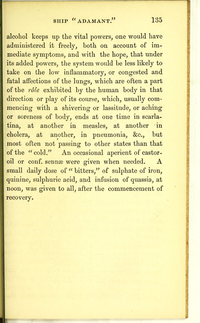 alcohol keeps up the vital powers^ one would have administered it freely^ both on account of im- mediate symptoms^ and with the hope^ that under its added powers_, the system would be less likely to take on the low inflammatory, or congested and fatal affections of the lungs, which are often a part of the role exhibited by the human body in that direction or play of its course, which, usually com- mencing with a shivering or lassitude, or aching or soreness of body, ends at one time in scarla- tina, at another in measles, at another in cholera, at another, in pneumonia, &c., but most often not passing to other states than that of the cold/^ An occasional aperient of castor- oil or conf. sennse were given when needed. A small daily dose of bitters,^^ of sulphate of iron, quinine, sulphuric acid, and infusion of quassia, at noon, was given to all, after the commencement of recovery.
