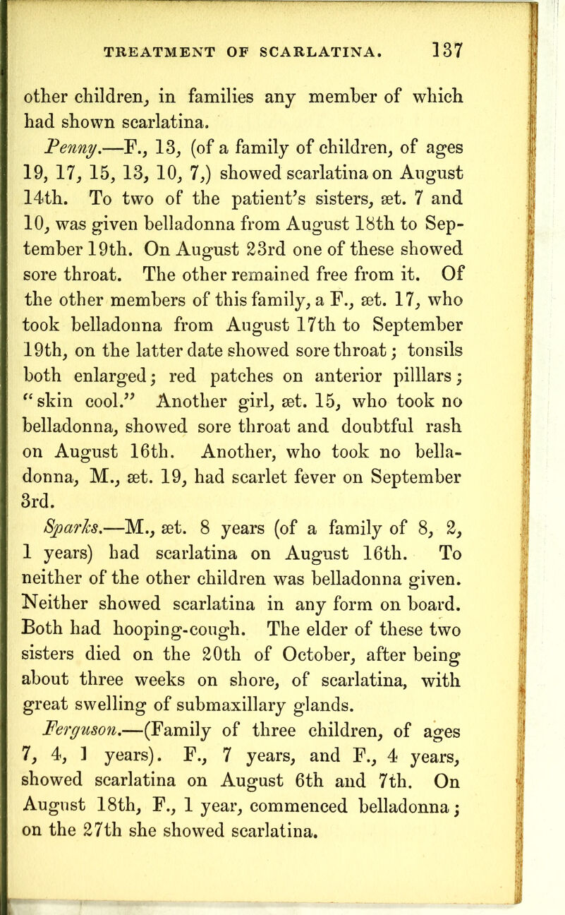 other children^, in families any member of which had shown scarlatina. Penny,—13^ (of a family of children^ of ages 19, 17, 15, 13, 10, 7,) showed scarlatina on August 14th. To two of the patient’s sisters, set. 7 and 10, was given belladonna from August 18th to Sep- tember 19th. On August 23rd one of these showed sore throat. The other remained free from it. Of the other members of this family, a F., set. 17, who took belladonna from August 17th to September 19 th, on the latter date showed sore throat; tonsils both enlarged; red patches on anterior pilllars; ^‘skin cool.” Another girl, set. 15, who took no belladonna, showed sore throat and doubtful rash on August 16th. Another, who took no bella- donna, M., set. 19, had scarlet fever on September 3rd. Sjoarfcs,—M., set. 8 years (of a family of 8, 2, 1 years) had scarlatina on August 16th. To neither of the other children was belladonna given. Neither showed scarlatina in any form on board. Both had hooping-cough. The elder of these two sisters died on the 20th of October, after being about three weeks on shore, of scarlatina, with great swelling of submaxillary glands. Ferguson,—(Family of three children, of ages 7, 4, 1 years). F., 7 years, and F., 4 years, showed scarlatina on August 6th and 7th. On August 18th, F., 1 year, commenced belladonna; on the 27th she showed scarlatina.