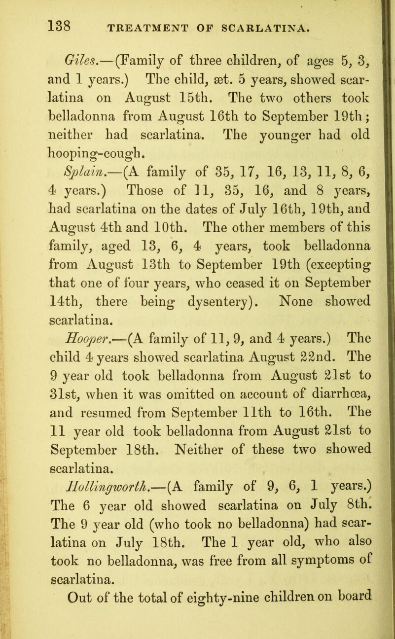 Giles,— (Family of three children, of ages 5, 3, and 1 years.) The child, set. 5 years, showed scar- latina on August 15th. The two others took belladonna from August 16th to September 19th; neither had scarlatina. The younger had old hooping-cough. Splain.—(A family of 35, 17, 16, 13, 11, 8, 6, 4 years.) Those of 11, 35, 16, and 8 years, had scarlatina on the dates of July 16th, 19th, and August 4th and 10th. The other members of this family, aged 13, 6, 4 years, took belladonna from August 13th to September 19th (excepting that one of four years, who ceased it on September 14th, there being dysentery). None showed scarlatina. Hooper.—(A family of 11, 9, and 4 years.) The child 4 years showed scarlatina August 22nd. The 9 year old took belladonna from August 21st to 31st, when it was omitted on account of diarrhoea, and resumed from September 11th to 16th. The 11 year old took belladonna from August 21st to September 18th. Neither of these two showed scarlatina. IloUingworth.—(A family of 9, 6, 1 years.) The 6 year old showed scarlatina on July 8th. The 9 year old (who took no belladonna) had scar- latina on July 18th. The 1 year old, who also took no belladonna, was free from all symptoms of scarlatina. Out of the total of eighty-nine children on board