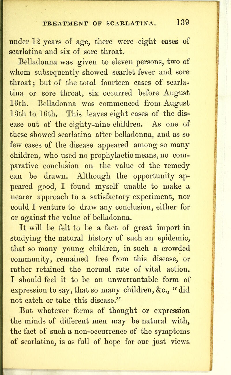 under 12 years of age^ there were eight cases of scarlatina and six of sore throat. Belladonna was given to eleven persons^ two of whom subsequently showed scarlet fever and sore throat; but of the total fourteen cases of scarla- tina or sore throaty six occurred before August 16th. Belladonna was commenced from August 13th to 16th. This leaves eight cases of the dis- ease out of the eighty-nine children. As one of these showed scarlatina after belladonna^ and as so few cases of the disease appeared among so many children^ who used no prophylactic means^ no com- parative conclusion on the value of the remedy can be drawn. Although the opportunity ap- peared good^ I found myself unable to make a nearer approach to a satisfactory experiment^ nor could I venture to draw any conclusion^ either for or against the value of belladonna. It will be felt to be a fact of great import in studying the natural history of such an epidemic, that so many young children, in such a crowded community, remained free from this disease, or rather retained the normal rate of vital action. I should feel it to be an unwarrantable form of expression to say, that so many children, &c., did not catch or take this disease.^^ But whatever forms of thought or expression the minds of different men may be natural with, the fact of such a non-occurrence of the symptoms of scarlatina, is as full of hope for our just views