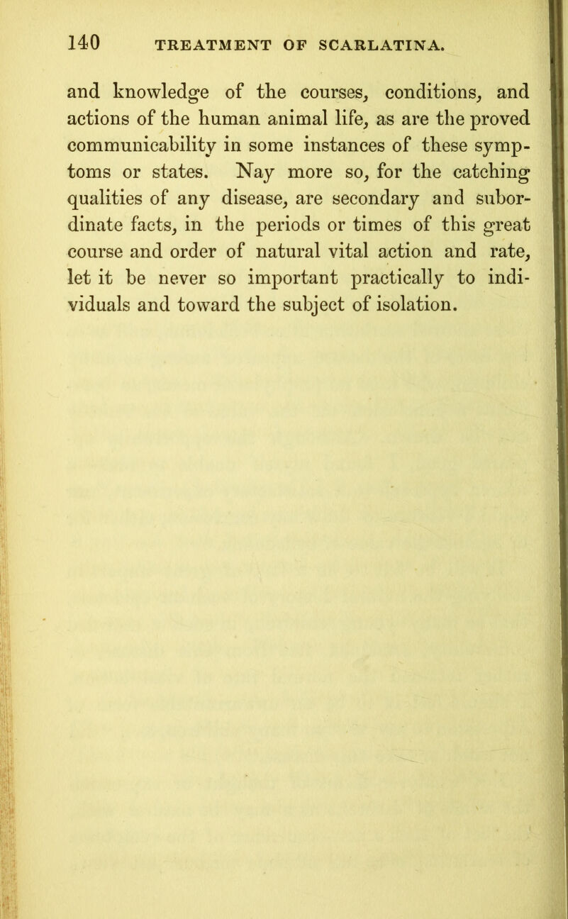and knowledge of the courses, conditions, and actions of the human animal life, as are the proved communicability in some instances of these symp- toms or states. Nay more so, for the catching qualities of any disease, are secondary and subor- dinate facts, in the periods or times of this great course and order of natural vital action and rate, let it be never so important practically to indi- viduals and toward the subject of isolation.