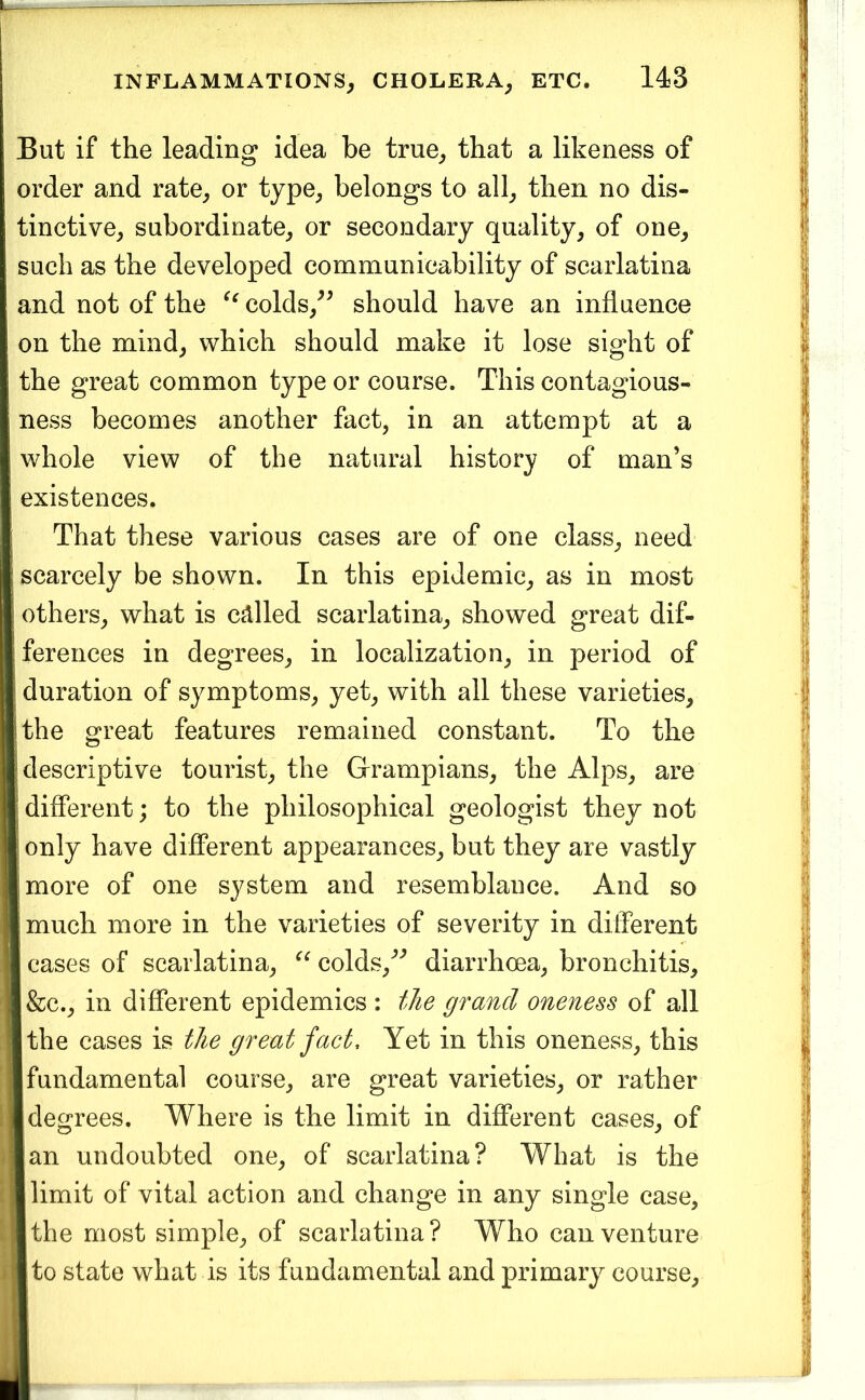 But if the leading idea be true^ that a likeness of order and rate^ or type^ belongs to all^ then no dis- tinctive_, subordinate^ or secondary quality, of one, such as the developed communicability of scarlatina and not of the colds,^^ should have an influence on the mind, which should make it lose sight of the great common type or course. This contagious- ness becomes another fact, in an attempt at a whole view of the natural history of man’s existences. That these various cases are of one class, need scarcely be shown. In this epidemic, as in most others, what is called scarlatina, showed great dif- ferences in degrees, in localization, in period of ! duration of symptoms, yet, with all these varieties, ithe great features remained constant. To the descriptive tourist, the Grampians, the Alps, are different; to the philosophical geologist they not I only have different appearances, but they are vastly [more of one system and resemblance. And so I much more in the varieties of severity in different I cases of scarlatina, colds,^'’ diarrhoea, bronchitis, l&c., in different epidemics : the grand oneness of all Ithe cases is the great fact. Yet in this oneness, this I fundamental course, are great varieties, or rather I degrees. Where is the limit in different cases, of Ian undoubted one, of scarlatina? What is the ■ limit of vital action and change in any single case, ■ the most simple, of scarlatina? Who can venture ■to state what is its fundamental and primary course.
