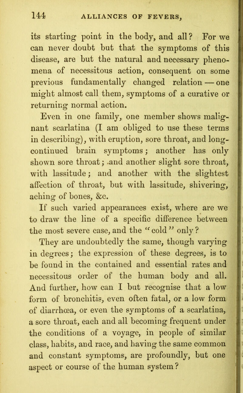 144^ its starting point in the body, and all ? For we can never doubt but that the symptoms of this disease, are but the natural and necessary pheno- mena of necessitous action, consequent on some previous fundamentally changed relation — one might almost call them, symptoms of a curative or returning normal action. Even in one family, one member shows malig- nant scarlatina (I am obliged to use these terms in describing), with eruption, sore throat, and long- continued brain symptoms; another has only shown sore throat; .and another slight sore throat, with lassitude; and another with the slightest affection of throat, but with lassitude, shivering, aching of bones, &c. If such varied appearances exist, where are we to draw the line of a specific difference between the most severe case, and the cold only ? They are undoubtedly the same, though varying in degrees; the expression of these degrees, is to be found in the contained and essential rates and necessitous order of the human body and all. And further, how can I but recognise that a low form of bronchitis, even often fatal, or a low form | of diarrhcea, or even the symptoms of a scarlatina, a sore throat, each and all becoming frequent under the conditions of a voyage, in people of similar class, habits, and race, and having the same common and constant symptoms, are profoundly, but one aspect or course of the human system ? i '9^ 1 I