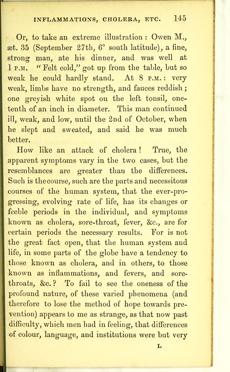 Or, to take an extreme illustration : Owen M., 80t. 35 (September 27th, 6° south latitude), a fine, strong man, ate his dinner, and was well at 1 p.M. Felt cold,^^ got up from the table, but so weak he could hardly stand. At 8 p.m. : very weak, limbs have no strength, and fauces reddish ; one greyish white spot on the left tonsil, one- tenth of an inch in diameter. This man continued ill, weak, and low, until the 2nd of October, when he slept and sweated, and said he was much better. How like an attack of cholera ! True, the apparent symptoms vary in the two cases, but the resemblances are greater than the differences. Such is the course, such are the parts and necessitous courses of the human system, that the ever-pro- gressing, evolving rate of life, has its changes or feeble periods in the individual, and symptoms known as cholera, sore-throat, fever, &c., are for certain periods the necessary results. For is not the great fact open, that the human system and life, in some parts of the globe have a tendency to I those known as cholera, and in others, to those I known as inflammations, and fevers, and sore- I throats, &c. ? To fail to see the oneness of the I profound nature, of these varied phenomena (and I therefore to lose the method of hope towards pre- I vention) appears to me as strange, as that now past I difficulty, which men had in feeling, that differences I of colour, language, and institutions were but very L