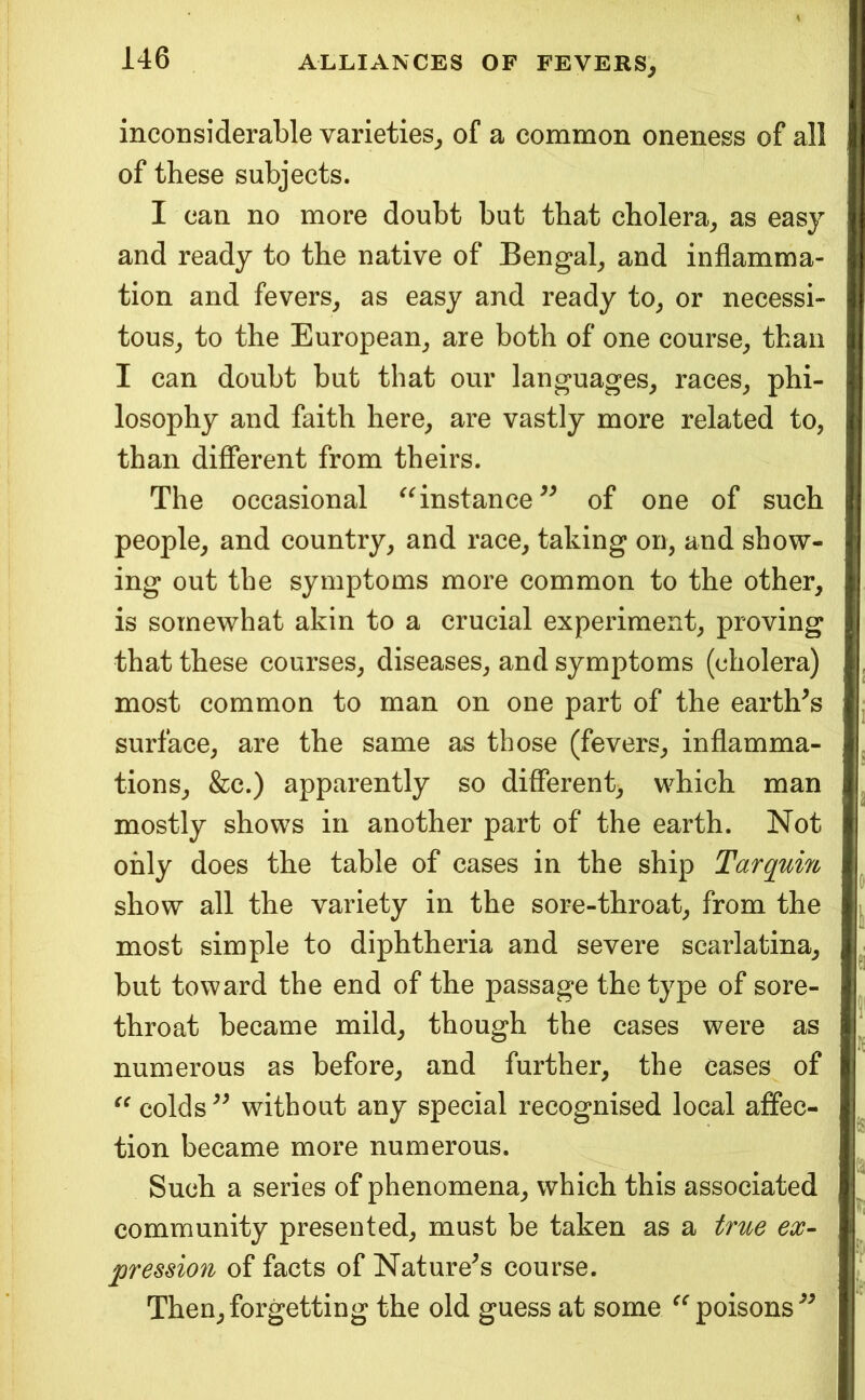 inconsiderable varieties, of a common oneness of all of these subjects. I can no more doubt but that cholera, as easy and ready to the native of Bengal, and inflamma- tion and fevers, as easy and ready to, or necessi- tous, to the European, are both of one course, than I can doubt but that our languages, races, phi- losophy and faith here, are vastly more related to, than different from theirs. The occasional ^^nstance^^ of one of such people, and country, and race, taking on, and show- ing out the symptoms more common to the other, is somewhat akin to a crucial experiment, proving that these courses, diseases, and symptoms (cholera) most common to man on one part of the earth^s surface, are the same as those (fevers, inflamma- tions, &c.) apparently so different, which man mostly shows in another part of the earth. Not only does the table of cases in the ship Tarqum show all the variety in the sore-throat, from the most simple to diphtheria and severe scarlatina, but toward the end of the passage the type of sore- throat became mild, though the cases were as numerous as before, and further, the cases of colds without any special recognised local affec- tion became more numerous. Such a series of phenomena, which this associated community presented, must be taken as a true ex- pressio7i of facts of Nature^s course. Then, forgetting the old guess at some poisons