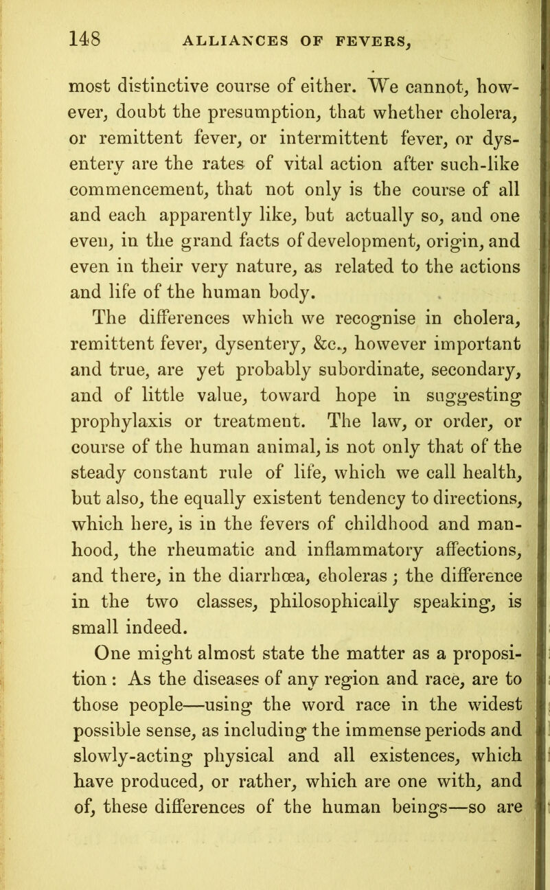 most distinctive course of either. We cannot^ how- ever^ doubt the presumption^ that whether cholera, or remittent fever, or intermittent fever, or dys- enterv are the rates of vital action after such-like «/ commencement, that not only is the course of all and each apparently like, but actually so, and one even, in the grand facts of development, origin, and even in their very nature, as related to the actions and life of the human body. The differences which we recognise in cholera, remittent fever, dysentery, &c., however important and true, are yet probably subordinate, secondary, and of little value, toward hope in suggesting prophylaxis or treatment. The law, or order, or course of the human animal, is not only that of the steady constant rule of life, which we call health, but also, the equally existent tendency to directions, which here, is in the fevers of childhood and man- hood, the rheumatic and inflammatory affections, and there, in the diarrhoea, choleras; the difference in the two classes, philosophically speaking, is small indeed. One might almost state the matter as a proposi- tion : As the diseases of any region and race, are to those people—using the word race in the widest possible sense, as including the immense periods and slowly-acting physical and all existences, which have produced, or rather, which are one with, and of, these differences of the human beings—so are