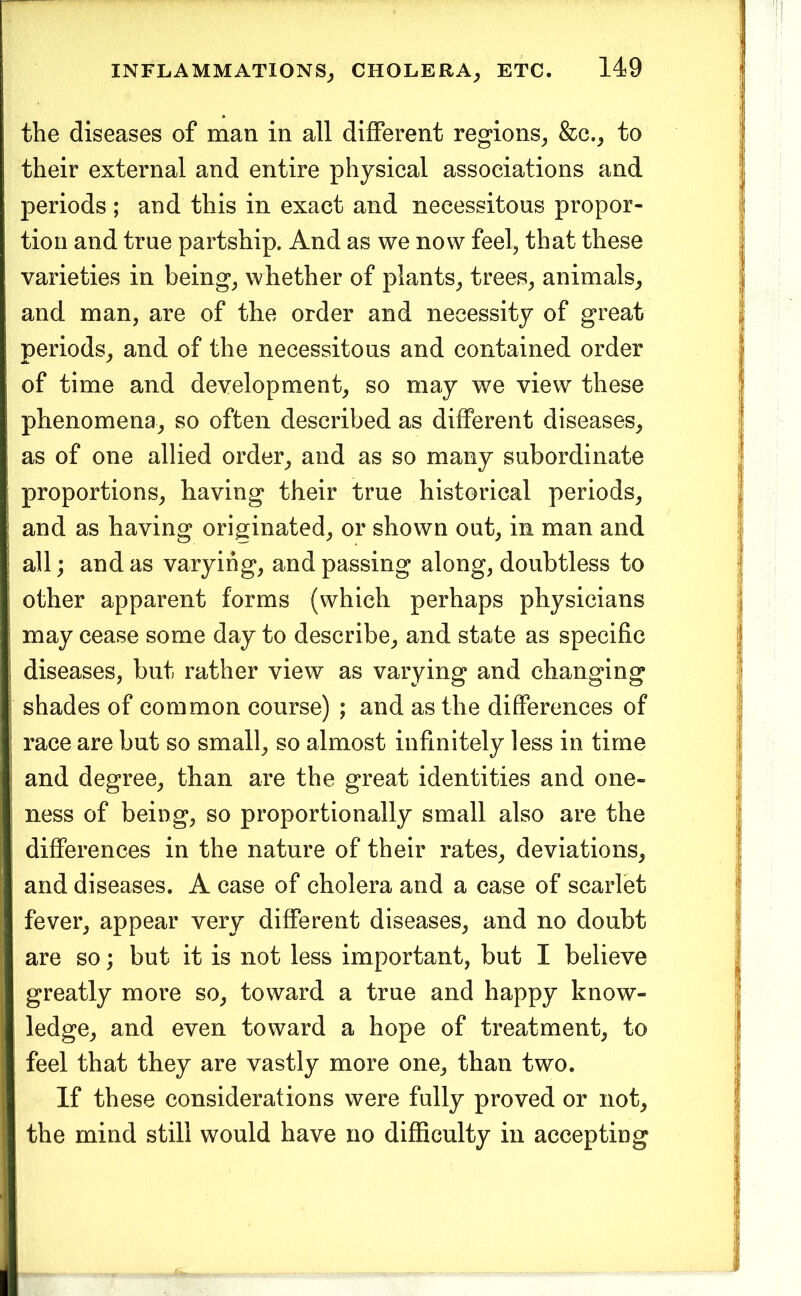 the diseases of man in all different regions^ &c._, to their external and entire physical associations and periods ; and this in exact and necessitous propor- tion and true partship. And as we now feel, that these varieties in being, whether of plants, trees, animals, and man, are of the order and necessity of great periods, and of the necessitous and contained order of time and development, so may we view these phenomena, so often described as different diseases, as of one allied order, and as so many subordinate proportions, having their true historical periods, and as having originated, or shown out, in man and all; and as varying, and passing along, doubtless to other apparent forms (which perhaps physicians may cease some day to describe, and state as specific diseases, but rather view as varying and changing shades of common course) ; and as the differences of race are but so small, so almost infinitely less in time and degree, than are the great identities and one- ness of being, so proportionally small also are the differences in the nature of their rates, deviations, and diseases. A case of cholera and a case of scarlet fever, appear very different diseases, and no doubt are so; but it is not less important, but I believe greatly more so, toward a true and happy know- ledge, and even toward a hope of treatment, to feel that they are vastly more one, than two. If these considerations were fully proved or not, the mind still would have no difficulty in accepting