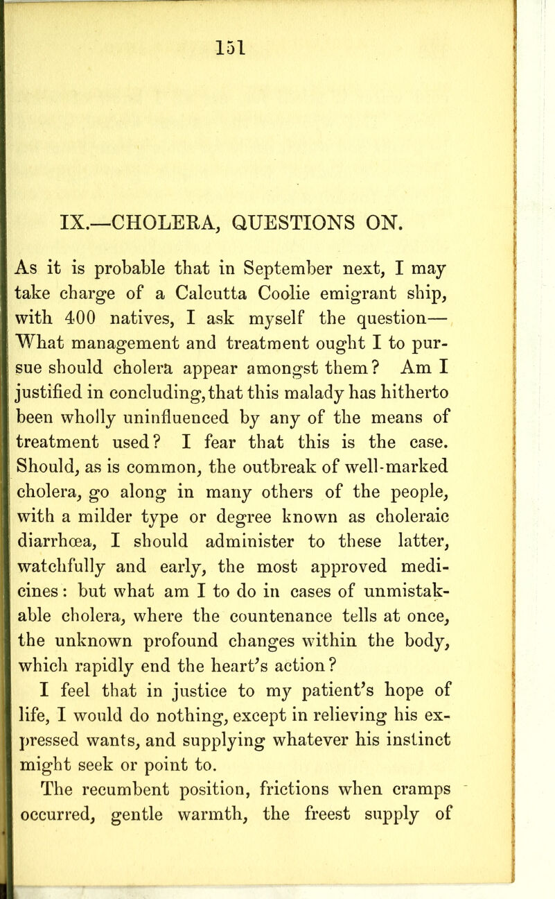 IX.—CHOLERA, QUESTIONS ON. As it is probable that in September next, I may take charge of a Calcutta Coolie emigrant ship, with 400 natives, I ask myself the question— What management and treatment ought I to pur- sue should cholera appear amongst them? Am I justified in concluding, that this malady has hitherto been wholly uninfluenced by any of the means of treatment used? I fear that this is the case. Should, as is common, the outbreak of well-marked cholera, go along in many others of the people, with a milder type or degree known as choleraic diarrhoea, I should administer to these latter, watchfully and early, the most approved medi- cines : but what am I to do in cases of unmistak- able cholera, where the countenance tells at once, the unknown profound changes within the body, which rapidly end the hearths action? I feel that in justice to my patient^s hope of life, I would do nothing, except in relieving his ex- pressed wants, and supplying whatever his instinct might seek or point to. The recumbent position, frictions when cramps occurred, gentle warmth, the freest supply of