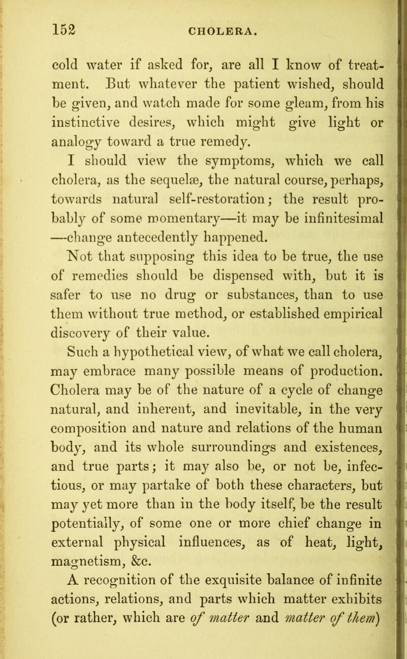 cold water if asked for^ are all I know of treat- ment. But whatever the patient wished^ should be given^ and watch made for some gleam^ from his instinctive desires^ which might give light or analogy toward a true remedy. I should view the symptoms^ which we call cholera, as the sequelae, the natural course, perhaps, towards natural self-restoration; the result pro- bably of some momentary—it may be infinitesimal —change antecedently happened. Not that supposing this idea to be true, the use of remedies should be dispensed with, but it is safer to use no drug or substances, than to use them without true method, or established empirical discovery of their value. Such a hypothetical view, of what we call cholera, may embrace many possible means of production. Cholera may be of the nature of a cycle of change natural, and inherent, and inevitable, in the very composition and nature and relations of the human body, and its whole surroundings and existences, and true parts; it may also be, or not be, infec- tious, or may partake of both these characters, but may yet more than in the body itself, be the result potentially, of some one or more chief change in external physical influences, as of heat, light, magnetism, &c. A recognition of the exquisite balance of infinite actions, relations, and parts which matter exhibits (or rather, which are of matter and matter of them)