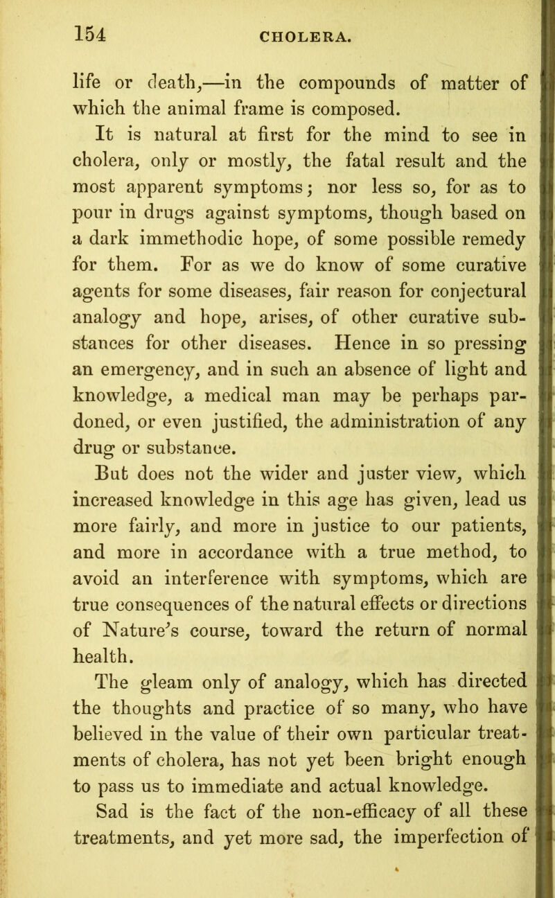 life or deaths—in the compounds of matter of which the animal frame is composed. It is natural at first for the mind to see in cholera, only or mostly, the fatal result and the most apparent symptoms; nor less so, for as to pour in drugs against symptoms, though based on a dark immethodic hope, of some possible remedy for them. For as we do know of some curative agents for some diseases, fair reason for conjectural analogy and hope, arises, of other curative sub- stances for other diseases. Hence in so pressing an emergency, and in such an absence of light and knowledge, a medical man may be perhaps par- doned, or even justified, the administration of any drug or substance. But does not the wider and jaster view, which increased knowledge in this age has given, lead us more fairly, and more in justice to our patients, and more in accordance with a true method, to avoid an interference with symptoms, which are true consequences of the natural effects or directions of NatuiVs course, toward the return of normal health. The gleam only of analogy, which has directed the thoughts and practice of so many, who have believed in the value of their own particular treat- ments of cholera, has not yet been bright enough to pass us to immediate and actual knowledge. Sad is the fact of the non-efficacy of all these treatments, and yet more sad, the imperfection of 4