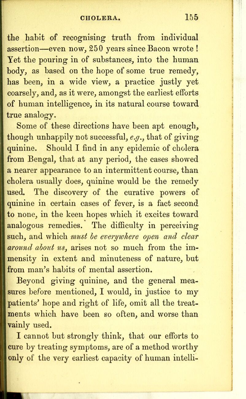 the habit of recognising truth from individual assertion—even now_, 250 years since Bacon wrote ! Yet the pouring in of substances, into the human body, as based on the hope of some true remedy, has been, in a wide view, a practice justly yet coarsely, and, as it were, amongst the earliest efforts of human intelligence, in its natural course toward true analogy. Some of these directions have been apt enough, though unhappily not successful, e,g,, that of giving quinine. Should I find in any epidemic of cholera from Bengal, that at any period, the cases showed a nearer appearance to an intermittent course, than cholera usually does, quinine would be the remedy used. The discovery of the curative powers of quinine in certain cases of fever, is a fact second to none, in the keen hopes which it excites toward analogous remedies. The difficulty in perceiving such, and which must he everywhere open and clear around about us, arises not so much from the im- mensity in extent and minuteness of nature, but from man^s habits of mental assertion. Beyond giving quinine, and the general mea- sures before mentioned, I would, in justice to my patients^ hope and right of life, omit all the treat- ments which have been so often, and worse than vainly used. I cannot but strongly think, that our efforts to cure by treating symptoms, are of a method worthy only of the very earliest capacity of human intelli-