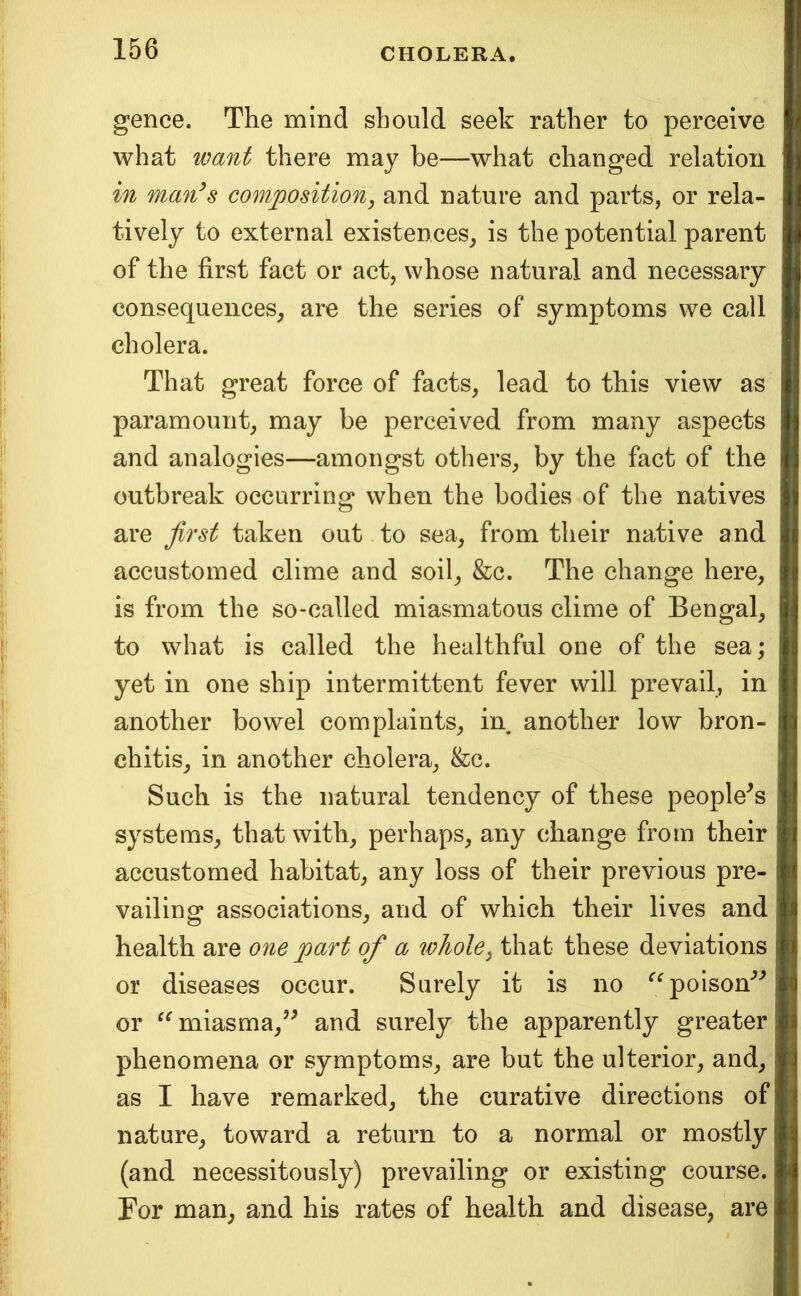 gence. The mind should seek rather to perceive what want there may be—what changed relation in man^s composition, and nature and parts, or rela- tively to external existences^ is the potential parent of the first fact or act, whose natural and necessary consequences, are the series of symptoms we call cholera. That great force of facts, lead to this view as paramount, may be perceived from many aspects and analogies—amongst others, by the fact of the outbreak occurring when the bodies of the natives are first taken out to sea, from their native and accustomed clime and soil, &c. The change here, is from the so-called miasmatous clime of Bengal, to what is called the healthful one of the sea; yet in one ship intermittent fever will prevail, in another bowel complaints, in another low bron- chitis, in another cholera, &c. Such is the natural tendeney of these people^s systems, that with, perhaps, any change from their accustomed habitat, any loss of their previous pre- vailing associations, and of which their lives and health are one part of a whole, that these deviations or diseases occur. Surely it is no ‘^^^poison'^'^ or miasma,’^ and surely the apparently greater phenomena or symptoms, are but the ulterior, and, as I have remarked, the curative directions of nature, toward a return to a normal or mostly (and necessitously) prevailing or existing course. For man, and his rates of health and disease, are