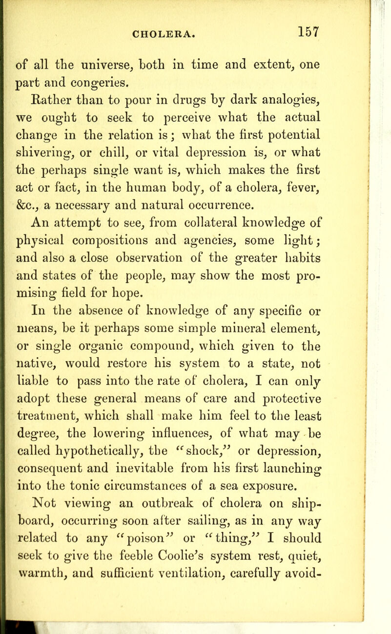 of all the universe^ both in time and extent^ one part and congeries. Rather than to pour in drugs by dark analogies^ we ought to seek to perceive what the actual change in the relation is; what the first potential shivering_, or chilly or vital depression is^ or what the perhaps single want is, which makes the first act or fact, in the human body, of a cholera, fever, &c., a necessary and natural occurrence. An attempt to see, from collateral knowledge of physical compositions and agencies, some light; and also a close observation of the greater habits and states of the people, may show the most pro- mising field for hope. In the absence of knowledge of any specific or means, be it perhaps some simple mineral element, or single organic compound, which given to the native, would restore his system to a state, not liable to pass into the rate of cholera, I can only adopt these general means of care and protective treatment, which shall make him feel to the least degree, the lowering influences, of what may - be called hypothetically, the ^^shock,^^ or depression, consequent and inevitable from his first launching into the tonic circumstances of a sea exposure. Not viewing an outbreak of cholera on ship- board, occurring soon after sailing, as in any way related to any poison'’'’ or thing/’ I should seek to give the feeble Coolie^s system rest, quiet, warmth, and sufficient ventilation, carefully avoid-